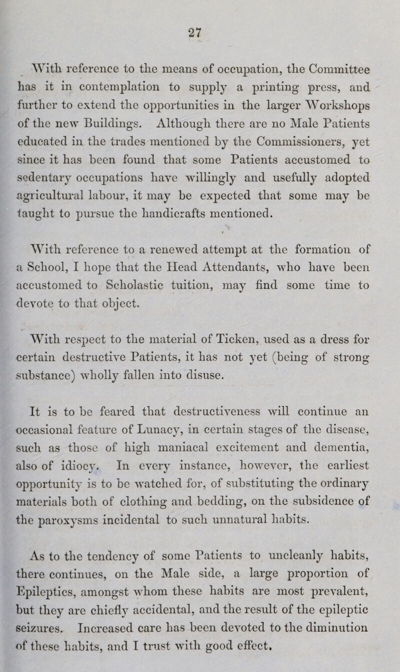 With reference to tlie means of occupation, the Committee has it in contemplation to supply a printing press, and further to extend the opportunities in the larger Workshops of the new Buildings. Although there are no Male Patients educated in the trades mentioned by the Commissioners, yet since it has been found that some Patients accustomed to sedentary occupations have willingly and usefully adopted agricultural labour, it may be expected that some may be taught to pursue the handicrafts mentioned. i With reference to a renewed attempt at the formation of a School, I hope that the Head Attendants, who have been accustomed to Scholastic tuition, may find some time to devote to that object. With respect to the material of Ticken, used as a dress for certain destructive Patients, it has not yet (being of strong substance) wholly fallen into disuse. It is to be feared that destructiveness will continue an occasional feature of Lunacy, in certain stages of the disease, such as those of high maniacal excitement and dementia, also of idiocy. In every instance, however, the earliest opportunity is to be watched for, of substituting the ordinary materials both of clothing and bedding, on the subsidence of the paroxysms incidental to such unnatural habits. As to the tendency of some Patients to uncleanly habits, there continues, on the Male side, a large proportion of Epileptics, amongst whom these habits are most prevalent, but they are chiefly accidental, and the result of the epileptic seizures. Increased care has been devoted to the diminution of these habits, and I trust with good effect.