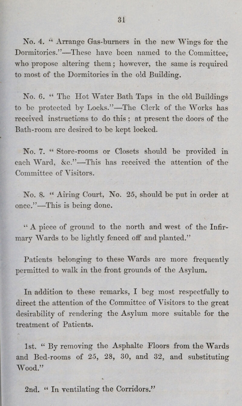 No. 4. “ Arrange Gas-burners in tlie new Wings for fhe Dormitories.”—These have been named to the Committee, who propose altering them; however, the same is required to most of the Dormitories in the old Building. No. 6. “ The Hot Water Bath Taps in the old Buildings to be protected by Locks.”—The Clerk of the Works has received instructions to do this ; at present the doors of the Bath-room are desired to be kept locked. No. 7. “ Store-rooms or Closets should be provided in each Ward, &c.”—This has received the attention of the Committee of Visitors. No. 8. “ Airing Court, No. 25, should be put in order at once.”—This is being done. “ A piece of ground to the north and west of the Infir¬ mary Wards to be lightly fenced off and planted.” Patients belonging to these Wards are more frequently permitted to walk in the front grounds of the Asylum. In addition to these remarks, I beg most respectfully to direct the attention of the Committee of Visitors to the great desirability of rendering the Asylum more suitable for the treatment of Patients. 1st. “ By removing the Asphalte Floors from the Wards and Bed-rooms of 25, 28, 30, and 32, and substituting Wood.” 2nd. “ In ventilating the Corridors.”