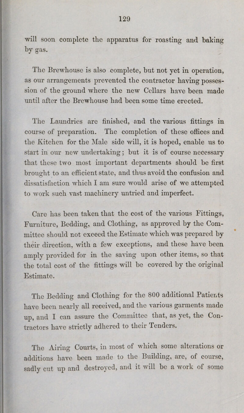 will soon complete the apparatus for roasting and baking by gas. The Brewhouse is also complete, but not yet in operation, as our arrangements prevented the contractor having posses¬ sion of the ground where the new Cellars have been made until after the Brewhouse had been some time erected. The Laundries are finished, and the various fittings in course of preparation. The completion of these offices and the Kitchen for the Male side will, it is hoped, enable us to start in our new undertaking; but it is of course necessary that these two most important departments should be first brought to an efficient state, and thus avoid the confusion and dissatisfaction which I am sure would arise of we attempted to work such vast machinery untried and imperfect. Care has been taken that the cost of the various Fittings, Furniture, Bedding, and Clothing, as approved by the Com¬ mittee should not exceed the Estimate which was prepared by their direction, with a few exceptions, and these have been amply provided for in the saving upon other items, so that the total cost of the fittings will be covered by the original Estimate. The Bedding and Clothing for the 800 additional Patients have been nearly all received, and the various garments made up, and I can assure the Committee that, as yet, the Con¬ tractors have strictly adhered to their Tenders. The Airing Courts, in most of which some alterations or additions have been made to the Building, are, of course, sadly cut up and destroyed, and it will be a work of some