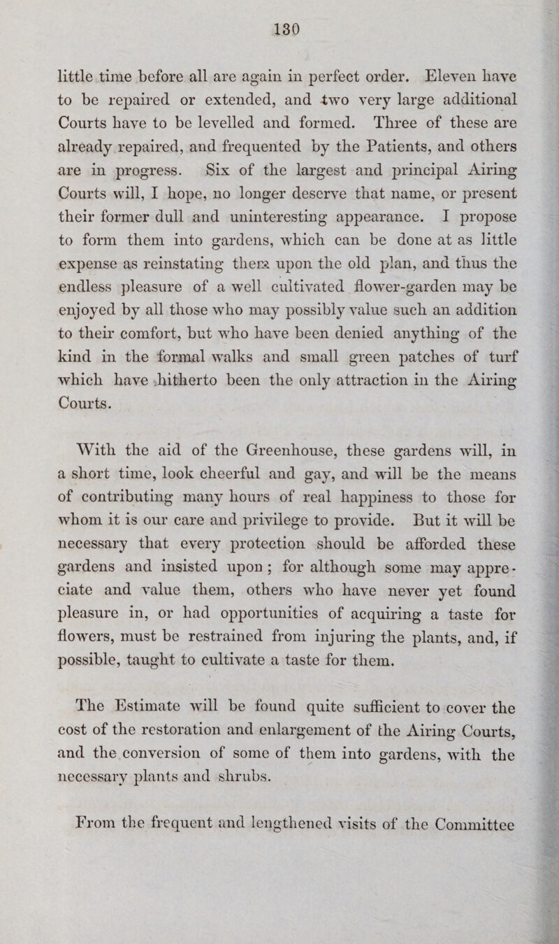 little time before all are again in perfect order. Eleven have to be repaired or extended, and two very large additional Courts have to be levelled and formed. Three of these are already repaired, and frequented by the Patients, and others are in progress. Six of the largest and principal Airing Courts will, I hope, no longer deserve that name, or present their former dull and uninteresting appearance. I propose to form them into gardens, which can be done at as little expense as reinstating them upon the old plan, and thus the endless pleasure of a well cultivated flower-garden may be enjoyed by all those who may possibly value such an addition to their comfort, but who have been denied anything of the kind in the formal walks and small green patches of turf which have hitherto been the only attraction in the Airing Courts. With the aid of the Greenhouse, these gardens will, in a short time, look cheerful and gay, and will be the means of contributing many hours of real happiness to those for whom it is our care and privilege to provide. But it will be necessary that every protection should be afforded these gardens and insisted upon ; for although some may appre • ciate and value them, others who have never yet found pleasure in, or had opportunities of acquiring a taste for flowers, must be restrained from injuring the plants, and, if possible, taught to cultivate a taste for them. The Estimate will be found quite sufficient to cover the cost of the restoration and enlargement of the Airing Courts, and the conversion of some of them into gardens, with the necessary plants and shrubs. From the frequent and lengthened visits of the Committee