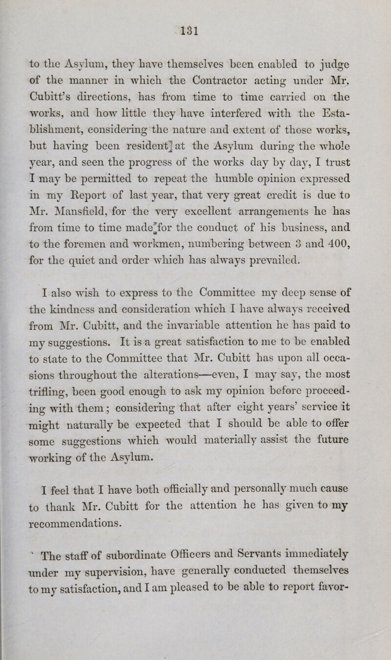 to the Asylum, they have themselves been enabled to judge of the manner in which the Contractor acting under Mr. Cubitt’s directions, has from time to time carried on the works, and how little they have interfered with the Esta¬ blishment, considering the nature and extent of those works, but having been resident] at the Asylum during the whole year, and seen the progress of the works day by day, I trust I may be permitted to repeat the humble opinion expressed in my Report of last year, that very great credit is due to Mr. Mansfield, for the very excellent arrangements he has from time to time made'for the conduct of his business, and to the foremen and workmen, numbering between 3 and 400, for the quiet and order which has always prevailed. I also wish to express to the Committee my deep sense of the kindness and consideration which I have always received from Mr. Cubitt, and the invariable attention he has paid to my suggestions. It is a great satisfaction to me to be enabled to state to the Committee that Mr. Cubitt has upon all occa¬ sions throughout the alterations—even, I may say, the most trifling, been good enough to ask my opinion before proceed¬ ing with them; considering that after eight years’ service it might naturally be expected that I should be able to offer some suggestions which would materially assist the future working of the Asylum. I feel that I have both officially and personally much cause to thank Mr. Cubitt for the attention he has given to my recommendations. ' The staff of subordinate Officers and Servants immediately under my supervision, have generally conducted themselves to my satisfaction, and I am pleased to be able to report favor-