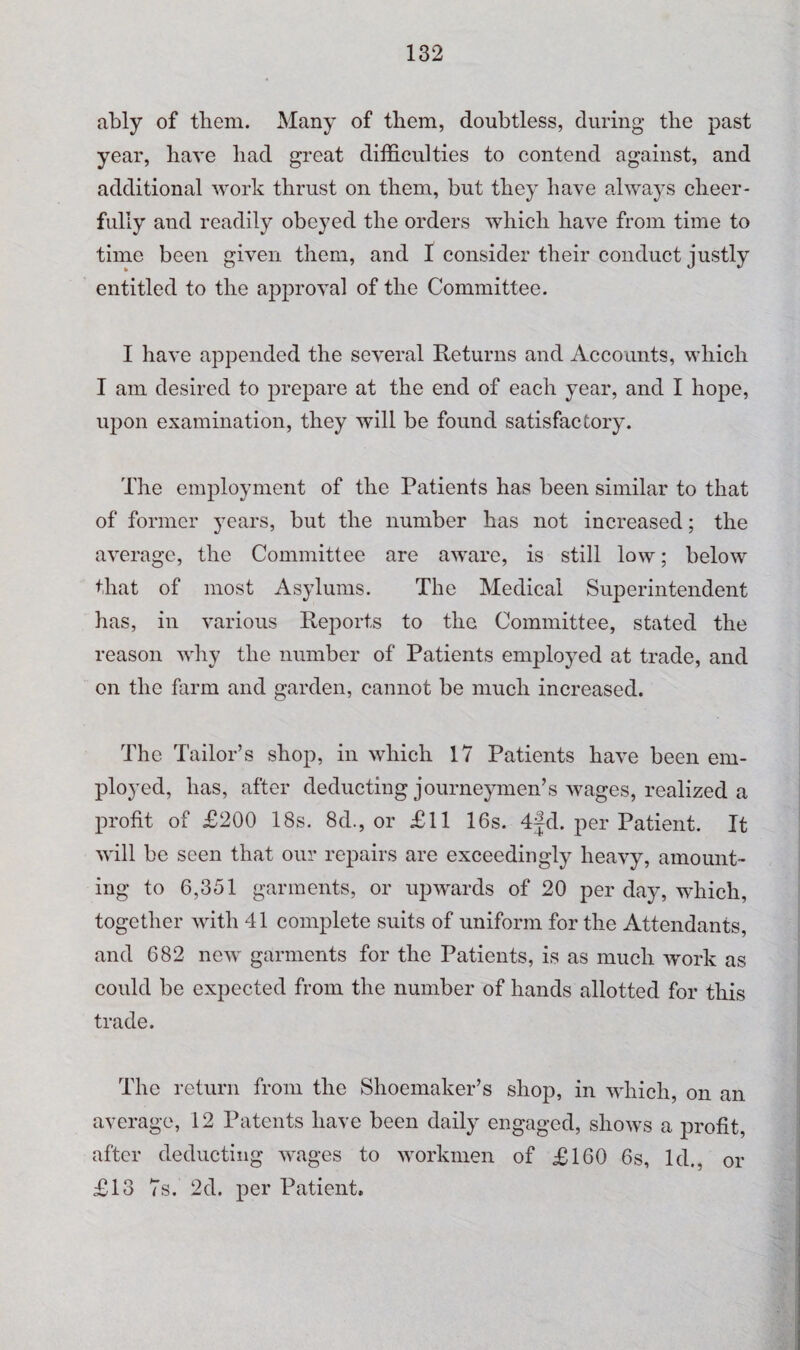 ably of them. Many of them, doubtless, during the past year, have had great difficulties to contend against, and additional work thrust on them, but they have always cheer¬ fully and readily obeyed the orders which have from time to time been given them, and I consider their conduct justly entitled to the approval of the Committee. I have appended the several Returns and Accounts, which I am desired to prepare at the end of each year, and I hope, upon examination, they will be found satisfactory. The employment of the Patients has been similar to that of former years, but the number has not increased; the average, the Committee are aware, is still low; below that of most Asylums. The Medical Superintendent has, in various Reports to the Committee, stated the reason why the number of Patients employed at trade, and on the farm and garden, cannot be much increased. The Tailor’s shop, in which 17 Patients have been em¬ ployed, has, after deducting journeymen’s wages, realized a profit of £200 18s. 8d., or £11 16s. 4jd. per Patient. It will be seen that our repairs are exceedingly heavy, amount¬ ing to 6,351 garments, or upwards of 20 per day, which, together with 41 complete suits of uniform for the Attendants, and 682 new garments for the Patients, is as much work as could be expected from the number of hands allotted for this trade. The return from the Shoemaker’s shop, in which, on an average, 12 Patents have been daily engaged, shows a profit, after deducting wages to workmen of £160 6s, Id., or £13 7s. 2d. per Patient,