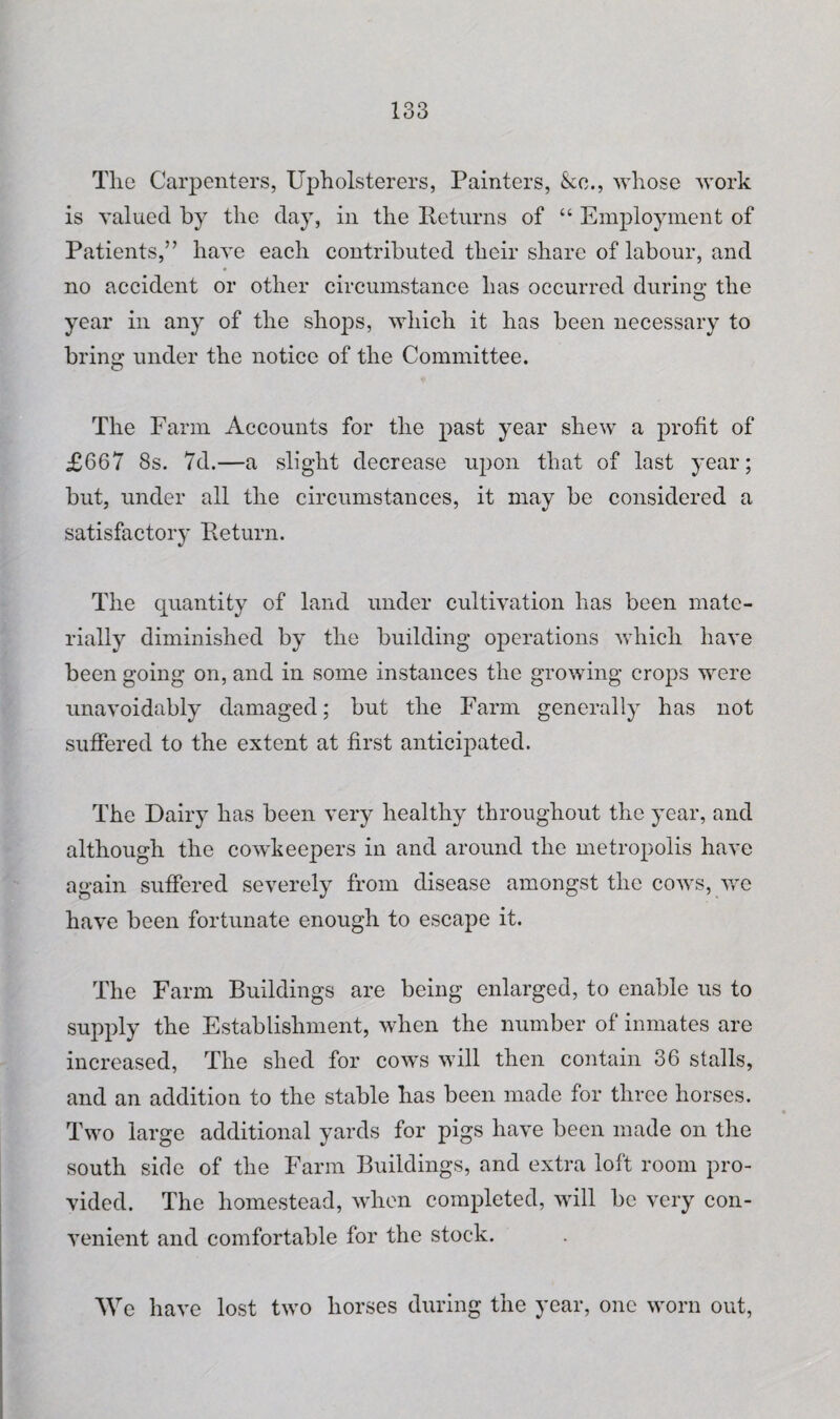 Tlie Carpenters, Upholsterers, Painters, &c., whose work is valued by the day, in the Returns of “ Employment of Patients,” have each contributed their share of labour, and no accident or other circumstance has occurred during the year in any of the shops, which it has been necessary to bring under the notice of the Committee. The Farm Accounts for the past year shew a profit of £667 8s. 7d.—a slight decrease upon that of last year; but, under all the circumstances, it may be considered a satisfactory Return. The quantity of land under cultivation has been mate¬ rially diminished by the building operations which have been going on, and in some instances the growing crops were unavoidably damaged; but the Farm generally has not suffered to the extent at first anticipated. The Dairy has been very healthy throughout the year, and although the cowkeepers in and around the metropolis have again suffered severely from disease amongst the cows, we have been fortunate enough to escape it. The Farm Buildings are being enlarged, to enable us to supply the Establishment, when the number of inmates are increased, The shed for cows will then contain 36 stalls, and an addition to the stable has been made for three horses. Two large additional yards for pigs have been made on the south side of the Farm Buildings, and extra loft room pro¬ vided. The homestead, when completed, will be very con¬ venient and comfortable for the stock. We have lost two horses during the year, one worn out,
