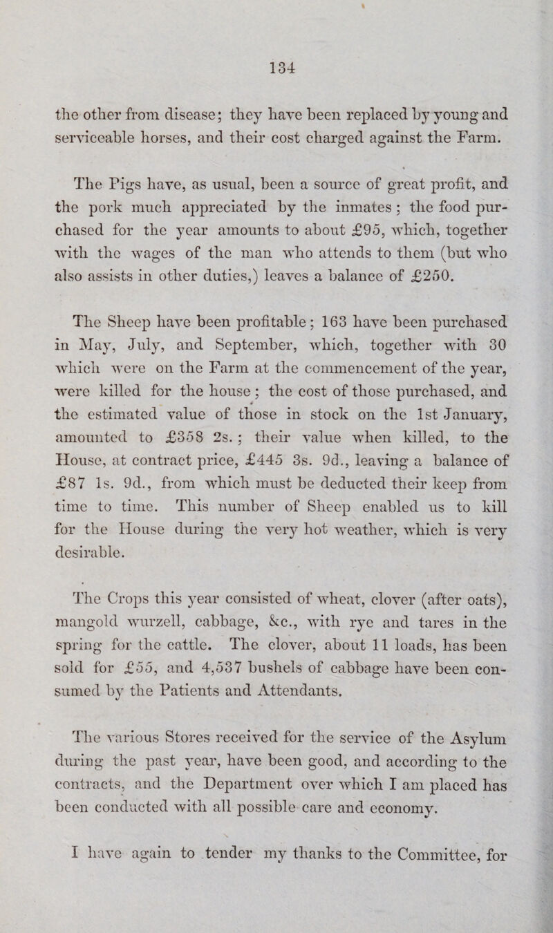 « 134 the other from disease; they have been replaced by young and serviceable horses, and their cost charged against the Farm. The Pigs have, as usual, been a source of great profit, and the pork much appreciated by the inmates ; the food pur¬ chased for the year amounts to about £95, which, together with the wages of the man who attends to them (but who also assists in other duties,) leaves a balance of £250. The Sheep have been profitable; 163 have been purchased in May, July, and September, which, together with 30 which were on the Farm at the commencement of the year, were killed for the house ; the cost of those purchased, and the estimated value of those in stock on the 1st January, amounted to £358 2s. ; their value when killed, to the blouse, at contract price, £445 3s. 9d., leaving a balance of £87 Is. 9d., from which must be deducted their keep from time to time. This number of Sheep enabled us to kill for the House during the very hot weather, which is very desirable. The Crops this year consisted of wheat, clover (after oats), mangold wurzell, cabbage, &c., with rye and tares in the spring for the cattle. The clover, about 11 loads, has been sold for £55, and 4,537 bushels of cabbage have been con¬ sumed by the Patients and Attendants. The various Stores received for the service of the Asylum during the past year, have been good, and according to the contracts, and the Department over which I am placed has been conducted with all possible care and economy. N.