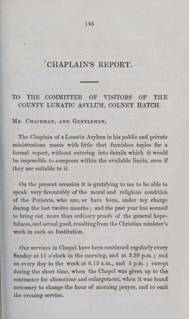 t CHAPLAIN’S REPORT. TO THE COMMITTEE OF VISITORS OF THE COUNTY LUNATIC ASYLUM, COLNEY HATCH. Mr. Chairman, and Gentlemen, The Chaplain of a Lnnalic Asylum in his public and private ministrations meets with little that furnishes topics for a formal report, without entering into details which it would be impossible to compress within the available limits, even if they are suitable to it. On the present occasion it is gratifying to me to be able to speak very favourably of the moral and religious condition of the Patients, who are, or have been, under my charge during the last twelve months ; and the past year has seemed to bring out more than ordinary proofs of the general hope¬ fulness, and actual good, resulting from the Christian minister’s work in such an Institution. Our services in Chapel have been continued regularly every Sunday at 11 o’clock in the morning, and at 3.30 p.m.; and on every day in the week at 8.15 a.m., and 5 p.m. ; except during the short time, when the Chapel was given up to the contractor for alterations and enlargement, when it was found necessary to change the hour of morning prayer, and to omit the evening sendee.