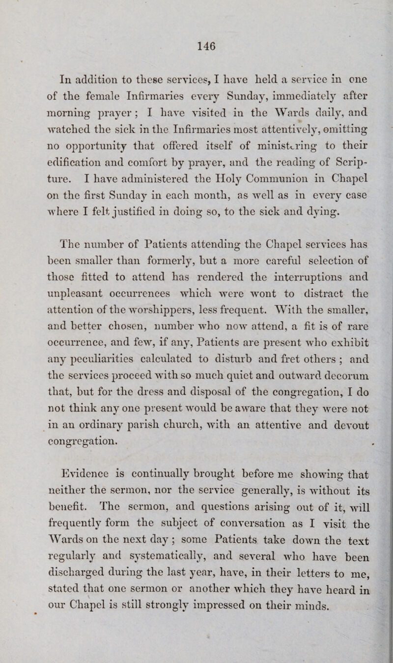 In addition to these services, I have held a service in one of the female Infirmaries every Sunday, immediately after morning prayer; I have visited in the Wards daily, and watched the sick in the Infirmaries most attentively, omitting no opportunity that offered itself of ministering to their edification and comfort by prayer, and the reading of Scrip¬ ture. I have administered the Holy Communion in Chapel on the first Sunday in each month, as well as in every case where I felt justified in doing so, to the sick and dying. The number of Patients attending the Chapel services has been smaller than formerly, but a more careful selection of those fitted to attend has rendered the interruptions and unpleasant occurrences which were wont to distract the attention of the worshippers, less frequent. With the smaller, and better chosen, number who now attend, a fit is of rare occurrence, and few, if any, Patients are present who exhibit any peculiarities calculated to disturb and fret others ; and the services proceed Avith so much quiet and outward decorum that, but for the dress and disposal of the congregation, I do not think any one present would be aware that they were not in an ordinary parish church, with an attentive and devout congregation. Evidence is continually brought before me showing that neither the sermon, nor the service generally, is without its benefit. The sermon, and questions arising out of it, will frequently form the subject of conversation as I visit the Wards on the next day ; some Patients take down the text regularly and systematically, and several who have been discharged during the last year, have, in their letters to me, stated that one sermon or another which they have heard in our Chapel is still strongly impressed on their minds.