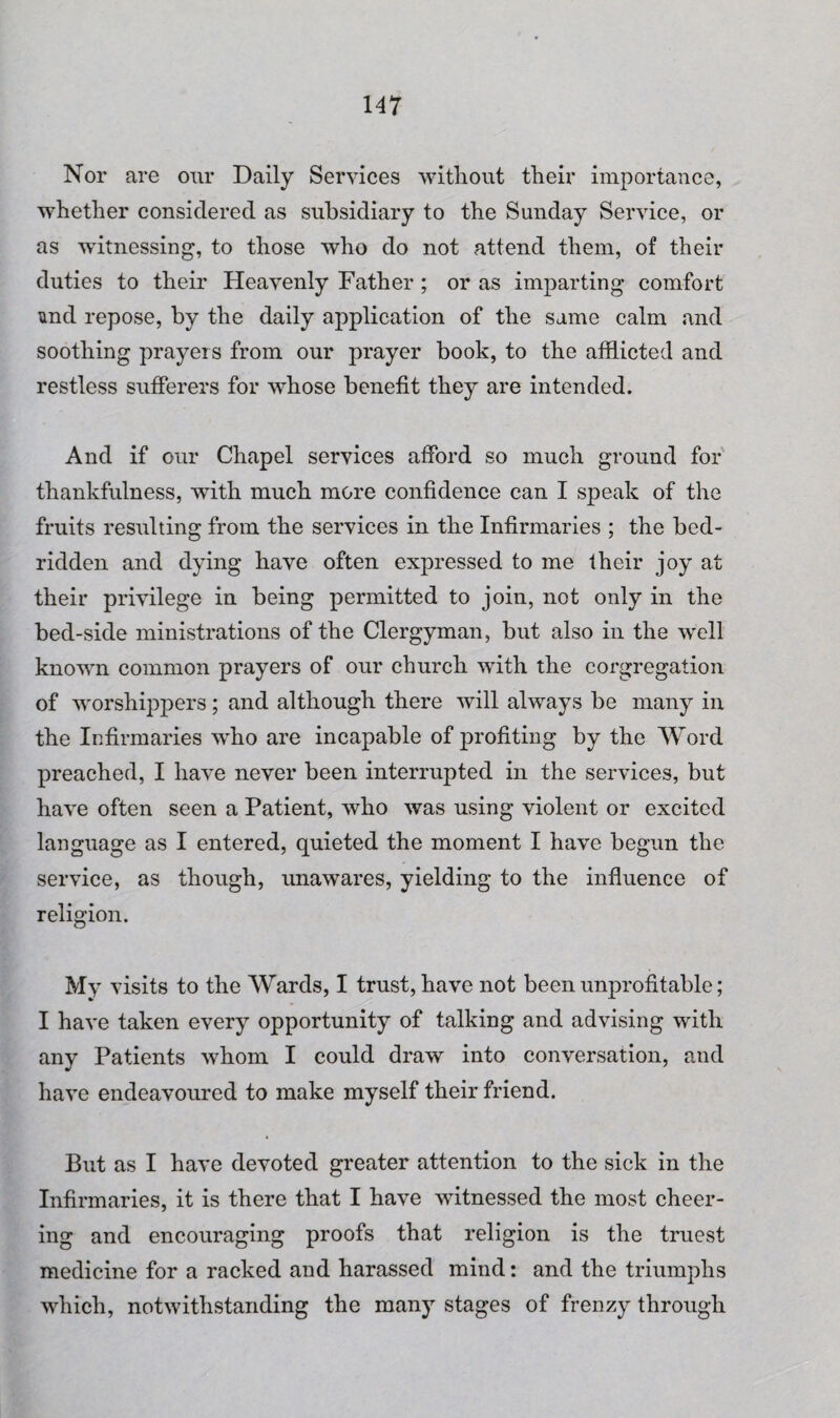 Nor are our Daily Services without their importance, whether considered as subsidiary to the Sunday Service, or as witnessing, to those who do not attend them, of their duties to their Heavenly Father; or as imparting comfort und repose, by the daily application of the same calm and soothing prayers from our prayer book, to the afflicted and restless sufferers for wdiose benefit they are intended. And if our Chapel services afford so much ground for thankfulness, with much more confidence can I speak of the fruits resulting from the services in the Infirmaries ; the bed¬ ridden and dying have often expressed to me their joy at their privilege in being permitted to join, not only in the bed-side ministrations of the Clergyman, but also in the well known common prayers of our church with the corgregation of worshippers; and although there will always be many in the Infirmaries who are incapable of profiting by the Word preached, I have never been interrupted in the services, but have often seen a Patient, who was using violent or excited language as I entered, quieted the moment I have begun the service, as though, unawares, yielding to the influence of religion. My visits to the Wards, I trust, have not been unprofitable; I have taken every opportunity of talking and advising with any Patients whom I could draw into conversation, and have endeavoured to make myself their friend. But as I have devoted greater attention to the sick in the Infirmaries, it is there that I have witnessed the most cheer¬ ing and encouraging proofs that religion is the truest medicine for a racked and harassed mind: and the triumphs which, notwithstanding the many stages of frenzy through