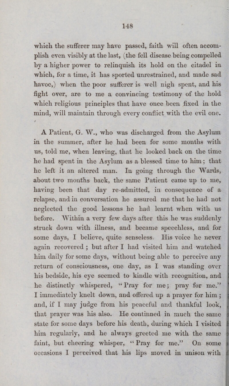 which the sufferer may have passed, faith will often accom¬ plish even visibly at the last, (the fell disease being compelled by a higher power to relinquish its hold on the citadel in which, for a time, it has sported unrestrained, and made sad havoc,) when the poor sufferer is well nigh spent, and his fight over, are to me a convincing testimony of the hold which religious principles that have once been fixed in the mind, will maintain through every conflict with the evil one. / A Patient, G. W., who was discharged from the Asylum in the summer, after he had been for some months with us, told me, when leaving, that he looked back on the time he had spent in the Asylum as a blessed time to him; that he left it an altered man. In going through the Wards, about two months back, the same Patient came up to me, having been that day re-admitted, in consequence of a relapse, and in conversation he assured me that he had not neglected the good lessons he had learnt when with us before. Within a very few days after this he was suddenly struck down with illness, and became speechless, and for some days, I believe, quite senseless. His voice he never again recovered ; but after I had visited him and watched him daily for some days, without being able to perceive any ; return of consciousness, one day, as I was standing over • his bedside, his eye seemed to kindle with recognition, and \ he distinctly whispered, “Pray for me; pray for me.” I immediately knelt down, and offered up a prayer for him ; ; and, if I may judge from his peaceful and thankful look, . that prayer was his also. He continned in much the same f state for some days before his death, during which I visited f him regularly, and he always greeted me with the same 5 faint, but cheering whisper, “ Pray for me.” On some fi occasions I perceived that his lips moved in unison with i