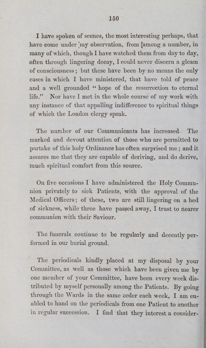 I have spoken of scenes, the most interesting perhaps, that have come under 'my observation, from [among a number, in many of which, though I have watched them from day to day, often through lingering decay, I could never discern a gleam of consciousness ; but these have been by no means the only cases in which I have ministered, that have told of peace and a well grounded “ hope of the resurrection to eternal life.” Nor have I met in the whole course of my work with any instance of that appalling indifference to spiritual things of which the London clergy speak. The number of our Communicants has increased. The marked and devout attention of those who are permitted to partake of this holy Ordinance has often surprised me ; and it assures me that they are capable of deriving, and do derive, much spiritual comfort from this source. On five occasions I have administered the Holy Commu¬ nion privately to sick Patients, with the approval of the Medical Officers; of these, two are still lingering on a bed of sickness, while three have passed away, I trust to nearer communion with their Saviour. The funerals continue to be regularly and decently per¬ formed in our burial ground. The periodicals kindly placed at my disposal by your Committee, as well as those which have been given me by one member of your Committee, have been every week dis¬ tributed by myself personally among the Patients. By going through the Wards in the same order each week, I am en¬ abled to hand on the periodicals from one Patient to another in regular succession. I find that they interest a consider-
