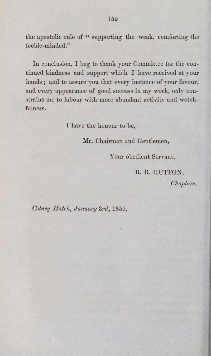 the apostolic rule of “ supporting the weak, comforting the feeble-minded.” In conclusion, I beg to thank your Committee for the con¬ tinued kindness and support which I have received at your hands ; and to assure you that every instance of your favour, and every appearance of good success in my work, only con¬ strains me to labour with more abundant activity and watch¬ fulness. I have the honour to be, Mr. Chairman and Gentlemen, Your obedient Servant, R. R. HUTTON, Chaplain, Colney Hatch, January 3rd, 1859.