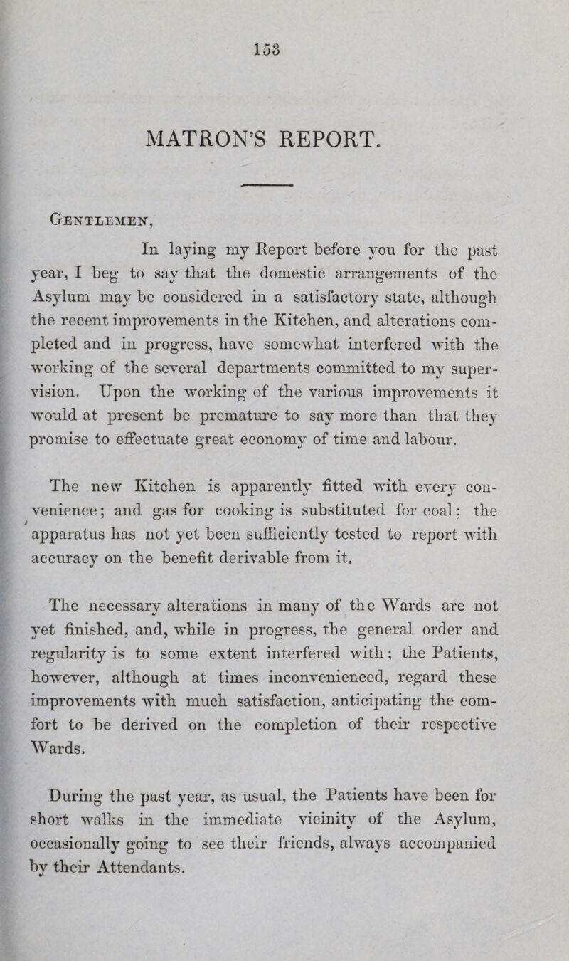 MATRON’S REPORT. Gentlemen, In laying my Keport before you for the past year, I beg to say that the domestic arrangements of the Asylum may be considered in a satisfactory state, although the recent improvements in the Kitchen, and alterations com¬ pleted and in progress, have somewhat interfered with the working of the several departments committed to my super¬ vision. Upon the working of the various improvements it would at present be premature to say more than that they promise to effectuate great economy of time and labour. The new Kitchen is apparently fitted with every con¬ venience ; and gas for cooking is substituted for coal; the apparatus has not yet been sufficiently tested to report with accuracy on the benefit derivable from it.. The necessary alterations in many of the Wards are not yet finished, and, while in progress, the general order and regularity is to some extent interfered with; the Patients, however, although at times inconvenienced, regard these improvements with much satisfaction, anticipating the com¬ fort to be derived on the completion of their respective Wards. During the past year, as usual, the Patients have been for short walks in the immediate vicinity of the Asylum, occasionally going to see their friends, always accompanied by their Attendants.