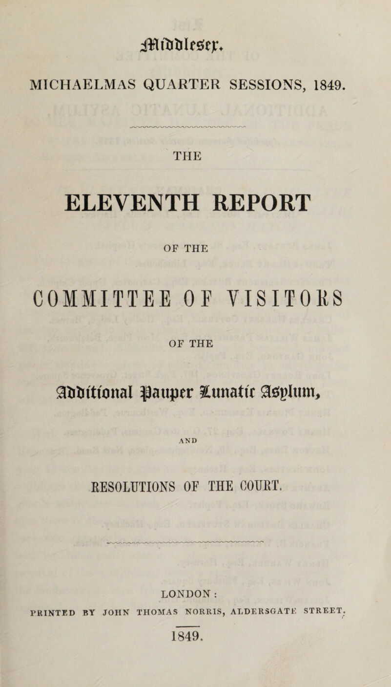 iWftiileStjr. MICHAELMAS QUARTER SESSIONS, 1849. THE ELEVENTH REPORT OF THE COMMITTEE OF VISITORS OF THE g&Ditional pauper lunatic Sspltim, AND RESOLUTIONS OF THE COURT. LONDON: PRINTED BY JOHN THOMAS NORRIS, ALDERSGATE STREET. 1849,