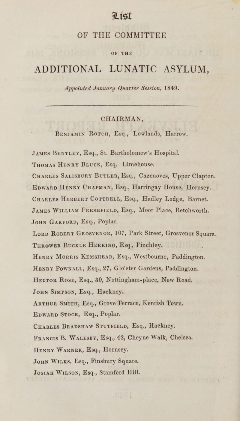 M OF THE COMMITTEE OF THE ADDITIONAL LUNATIC ASYLUM, Appointed January Quarter Session, 1849. CHAIRMAN, Benjamin Rotch, Esq., Lowlands, Harrow. James Bentley, Esq., St. Bartholomew’s Hospital. Thomas Henry Bluck, Esq. Limehouse. Charles Salisbury Butler, Esq., Cazenoves, Upper Clapton. Edward Henry Chapman, Esq., Harringay House, Hornsey. Charles Herbert Cottrell, Esq., Hadley Lodge, Barnet. James William Ereshfield, Esq., Moor Place, Betchworth. John Garford, Esq., Poplar. Lord Robert Grosvenor, 107, Park Street, Grosvenor Square. Thrower Buckle Herring, Esq , Finchley. Henry Morris Kemshead, Esq., Westbourne, Paddington. Henry Pownall, Esq., 27, Glo’ster Gardens, Paddington. Hector Rose, Esq., 30, Nottingham-place, New Road. John Simpson, Esq., Hackney. Arthur Smith, Esq., Grove Terrace, Kentish Town. Edward Stock, Esq., Poplar. Charles Bradshaw Stutfield, Esq., Hackney. Francis B. Walesby, Esq., 42, Cheyne Walk, Chelsea. Henry Warner, Esq., Hornsey. John Wilks, Esq., Finsbury Square. Josiah Wilson, Esq , Stamford Hill.