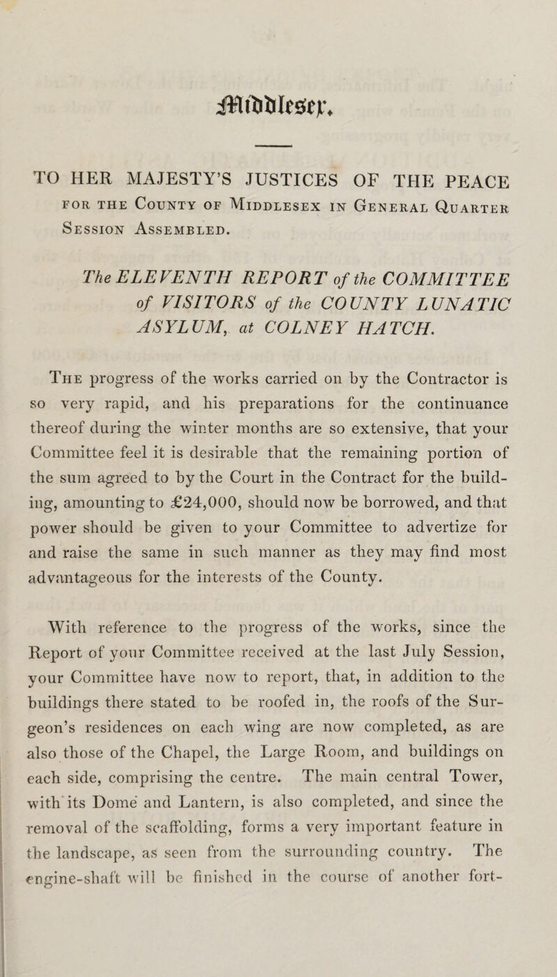 iMtWesejr. TO HER MAJESTY’S JUSTICES OF THE PEACE for the County of Middlesex in General Quarter Session Assembled. The ELEVENTH REPORT of the COMMITTEE of VISITORS of the COUNTY LUNATIC ASYLUM, at COLNEY HATCH. The progress of the works carried on by the Contractor is so very rapid, and his preparations for the continuance thereof during the winter months are so extensive, that your Committee feel it is desirable that the remaining portion of the sum agreed to by the Court in the Contract for the build¬ ing, amounting to £24,000, should now be borrowed, and that power should be given to your Committee to advertize for and raise the same in such manner as they may find most advantageous for the interests of the County. With reference to the progress of the works, since the Report of your Committee received at the last July Session, your Committee have now to report, that, in addition to the buildings there stated to he roofed in, the roofs of the Sur¬ geon’s residences on each wing are now completed, as are also those of the Chapel, the Large Room, and buildings on each side, comprising the centre. The main central Tower, with its Dome and Lantern, is also completed, and since the removal of the scaffolding, forms a very important feature in the landscape, as seen from the surrounding country. The engine-shaft will be finished in the course of another fort-