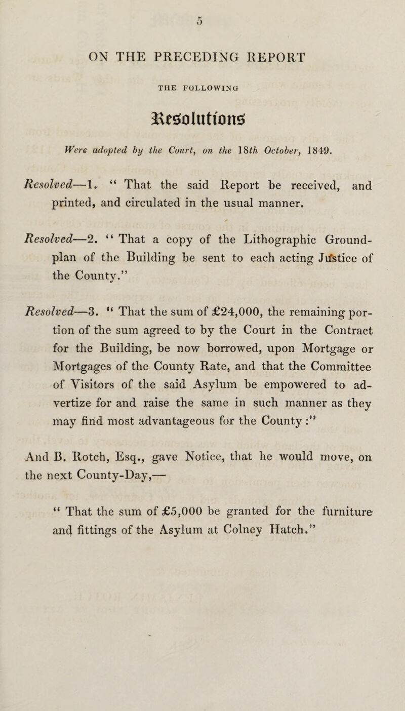 ON THE PRECEDING REPORT THE FOLLOWING ^solutions Were adopted by the Court, on the 18£/« October, 1849. Resolved—1. “ That the said Report be received, and printed, and circulated in the usual manner. Resolved—2. “ That a copy of the Lithographic Ground- plan of the Building be sent to each acting Jifstiee of the County.” Resolved—3. “ That the sum of £24,000, the remaining por¬ tion of the sum agreed to by the Court in the Contract for the Building, be now borrowed, upon Mortgage or Mortgages of the County Rate, and that the Committee of Visitors of the said Asylum be empowered to ad¬ vertize for and raise the same in such manner as they may find most advantageous for the County And B. Rotch, Esq., gave Notice, that he would move, on the next County-Day,— “ That the sum of £5,000 be granted for the furniture and fittings of the Asylum at Colney Hatch.”