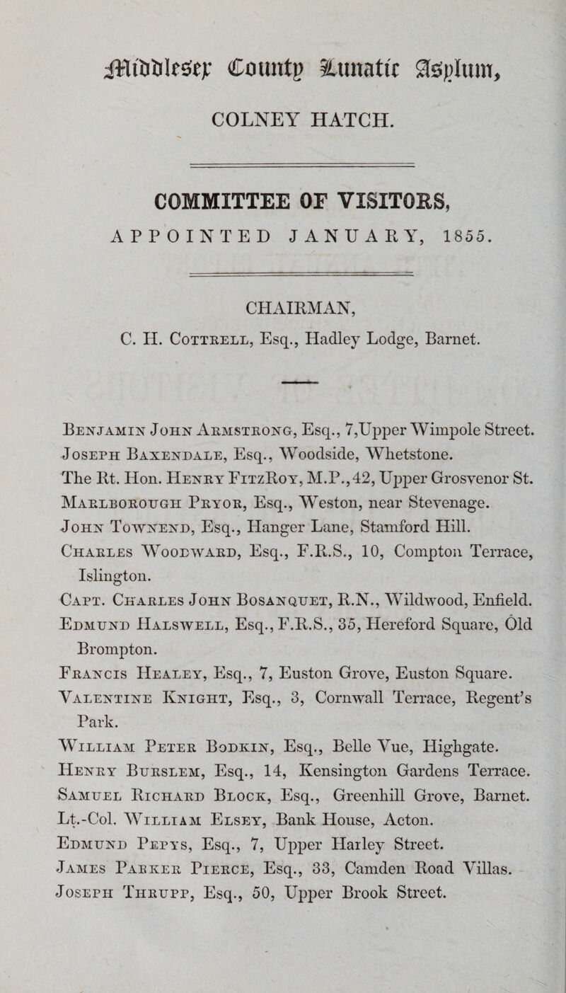 Countg itimatir COLNEY HATCH. COMMITTEE OF VISITORS, APPOINTED JANUARY, 1855. CHAIRMAN, C. II. Cottrell, Esq., Hadley Lodge, Barnet. Benjamin John Armstrong, Esq., 7,Upper Wimpole Street. Joseph Baxendale, Esq., Woodside, Whetstone. The Rt. Hon. Henry FitzRoy, M.P.,42, Upper Grosvenor St. Marlborough Pryor, Esq., Weston, near Stevenage. John Townenh, Esq., Hanger Lane, Stamford Hill. Charles Woodward, Esq., F.R.S., 10, Compton Terrace, Islington. Capt. Charles John Bosanquet, R.N., Wildwood, Enfield. Edmund Halswell, Esq.,F.R.S., 35, Hereford Square, Old Brompton. Francis Healey, Esq., 7, Euston Grove, Euston Square. Valentine Knight, Esq., 3, Cornwall Terrace, Regent’s Park. William Peter Bodkin, Esq., Belle Vue, Highgate. Henry Burslem, Esq., 14, Kensington Gardens Terrace. Samuel Richard Block, Esq., Greenhill Grove, Barnet. Lt.-Col. William Elsey, Bank House, Acton. Edmund Pepys, Esq., 7, Upper Harley Street. James Pabker Pierce, Esq., 33, Camden Road Villas. Joseph Thrupp, Esq., 50, Upper Brook Street.