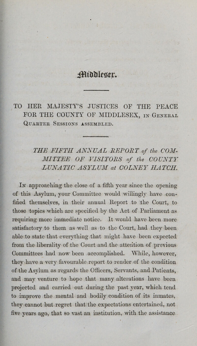 iMiaUIeSfjf. TO HER MAJESTY’S JUSTICES OF THE PEACE FOR THE COUNTY OF MIDDLESEX, in Genekal Quarter Sessions assembled. THE FIFTH ANFUAL REPORT of the COM¬ MITTEE OF VISITORS of the COUNTY LUNATIC ASYLUM at COLNEY HATCH. In approaching the close of a fifth year since the opening of this Asylum, your Committee would willingly have con¬ fined themselves, in their annual Heport to the Court, to those topics which are specified by the Act of Parliament as requiring more immediate notice. It would have been more satisfactory to them as well as to the Court, had they been able to state that everything that might have been expected from the liberality of the Court and the attention of previous Committees had now been accomplished. While, however, they have a very favourable report to render of the condition of the Asylum as regards the Officers, Servants, and Patients, and may venture to hope that many alterations have been projected and carried out during the past year, which tend to improve the mental and bodily condition of its inmates, they cannot but regret that the expectations entertained, not five years ago, that so vast an institution, with the assistance