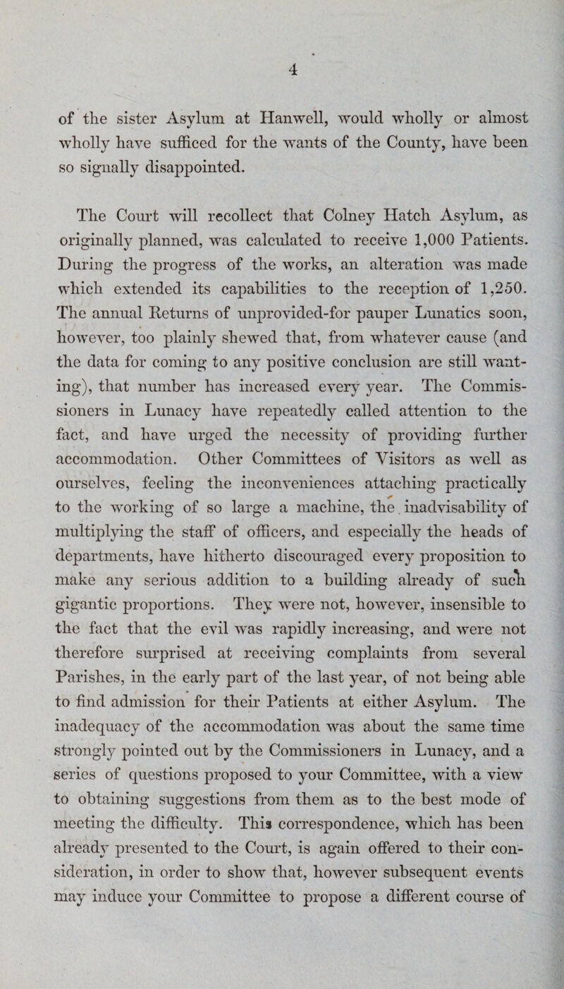 of the sister Asylum at Hanwell, would wholly or almost wholly have sufficed for the wants of the County, have been so signally disappointed. The Court will recollect that Colney Hatch Asylum, as originally planned, was calculated to receive 1,000 Patients. During the progress of the works, an alteration was made which extended its capabilities to the reception of 1,250. The annual Returns of unprovided-for pauper Lunatics soon, however, too plainly shewed that, from whatever cause (and the data for coming to any positive conclusion are still want¬ ing), that number has increased every year. The Commis¬ sioners in Lunacy have repeatedly called attention to the fact, and have urged the necessity of providing fmdher accommodation. Other Committees of Visitors as well as ourselves, feeling the inconveniences attaching practically to the working of so large a machine, the. inadvisability of multiplying the staff of officers, and especially the heads of departments, have hitherto discouraged every proposition to make any serious addition to a building already of sucli gigantic proportions. They were not, however, insensible to the fact that the evil was rapidly increasing, and were not therefore surprised at receiving complaints from several Parishes, in the early part of the last year, of not being able to find admission for their Patients at either Asylum. The inadequacy of the accommodation was about the same time strongly pointed out by the Commissioners in Lunacy, and a series of questions proposed to your Committee, with a view to obtaining suggestions from them as to the best mode of meeting the difficulty. This correspondence, which has been already’ presented to the Court, is again offered to their con¬ sideration, in order to show that, however subsequent events may induce your Committee to propose a different course of