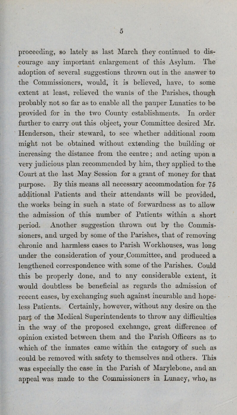 proceeding, so lately as last March they continued to dis¬ courage any important enlargement of this Asylum. The adoption of several suggestions thrown out in the answer to the Commissioners, would, it is believed, have, to some extent at least, relieved the wants of the Parishes, though probably not so far as to enable all the pauper Lunatics to be provided for in the two County establishments. In order further to carry out this object, your Committee desired Mr. Henderson, their steward, to see whether additional room might not be obtained without extending the building or increasing the distance from the centre; and acting upon a very judicious plan recommended by him, they applied to the Court at the last May Session for a grant of money for that purpose. By this means all necessary accommodation for 75 additional Patients and their attendants will be provided, the works being in such a state of forwardness as to allow the admission of this number of Patients within a short period. Another suggestion thrown out by the Commis¬ sioners, and urged by some of the Parishes, that of removing chronic and harmless cases to Parish AVorkhouses, was long under the consideration of your^Committee, and produced a lengthened correspondence with some of the Parishes. Could this be properly done, and to any considerable extent, it would doubtless be beneficial as regards the admission of recent cases, by exchanging such against incurable and hope¬ less Patients. Certainly, however, without any desire on the parf of the Medical Superintendents to throw any difficulties in the way of the proposed exchange, great difference of opinion existed between them and the Parish Officers as to which of the inmates came within the catagory of such as could be removed with safety to themselves and others. This was especially the case in the Parish of Marylebone, and an appeal was made to the Commissioners in Lunacy, who, as