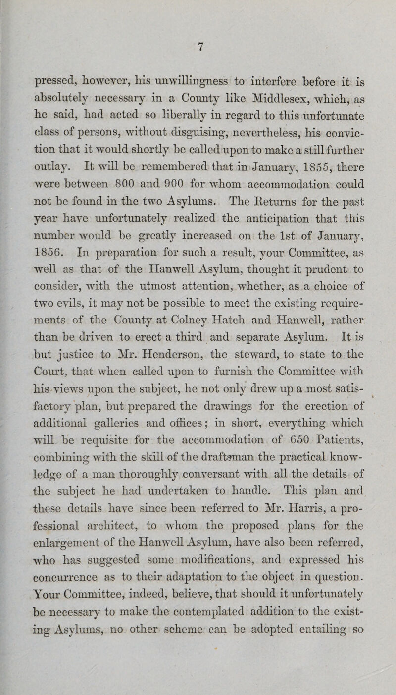 pressed, however, his miwillingness to interfere before it is absolutely necessary in a County like Middlesex, which, as he said, had acted so liberally in regard to this unfortunate class of persons, without disguising, nevertheless, his convic¬ tion that it would shortly be called upon to make a still further outlay. It will be remembered that in January, 1855, there Avere between 800 and 900 for whom accommodation could not be found in the two Asylums. The Returns for the past year have unfortunately realized the anticipation that this number would be greatly increased on the 1st of January, 1856. In preparation for such a result, your Committee, as well as that of the Hanwell Asylum, thought it prudent to consider, wdth the utmost attention, whether, as a choice of two evils, it may not be possible to meet the existing require¬ ments of the County at Colney Hatch and Hamvell, rather than be driven to erect a third and separate Asylum. It is but justice to Mr. Henderson, the steAvard, to state to the Com’t, that Avhen called upon to furnish the Committee Avith his views upon the subject, he not only drew up a most satis¬ factory plan, but prepared the drawings for the erection of additional galleries and offices; in short, OA^erything Avhich will be requisite for the accommodation of 650 Patients, combining with the skill of the draftsman the practical knoAv- ledge of a man thoroughly conversant Avith all the details of the subject he had undertaken to handle. This plan and these details haA^e since been referred to Mr. Harris, a pro¬ fessional architect, to whom the proposed plans for the enlargement of the HanAvell Asylum, haA^e also been referred, who has suggested some modifications, and expressed his conciuTence as to their adaptation to the object in question. Your Committee, indeed, belie\e, that should it unfortunately be necessary to make the contemplated addition to the exist¬ ing Asylums, no other scheme can be adopted entailing so