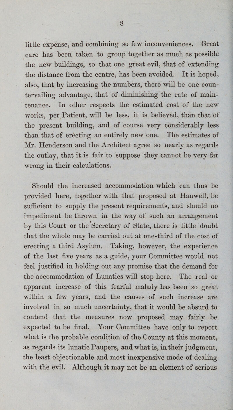 little expense, and combining so few inconveniences. Great care bas been taken to group together as much as possible the new buildings, so that one great evil, that of extending the distance from the centre, has been avoided. It is hoped, also, that by increasing the numbers, there will be one coun¬ tervailing advantage, that of diminishing the rate of main¬ tenance. In other respects the estimated cost of the new works, per Patient, will be less, it is believed, than that of the present building, and of course very considerably less than that of erecting an entirely new one. The estimates of Mr. Henderson and the Architect agree so nearly as regards the outlay, that it is fair to suppose they cannot be very far wrong in their calculations. Should the increased accommodation which can thus be provided here, together with that proposed at Hanwell, be sufficient to supply the present requirements, and should no impediment be thrown in the way of such an arrangement by this Court or the Secretary of State, there is little doubt that the whole may be carried out at one-third of the cost of erecting a third Asylum. Taking, however, the experience of the last five years as a guide, your Committee would not feel justified in holding out any promise that the demand for the accommodation of Lunatics will stop here. The real or apparent increase of this fearful malady has been so great within a few years, and the causes of such increase are involved in so much uncertainty, that it would be absurd to contend that the measures now proposed may fairly be expected to be final. Your Committee have only to report what is the probable condition of the County at this moment, as regards its lunatic Paupers, and what is, in their judgment, the least objectionable and most inexpensive mode of dealing with the evil. Although it may not be an element of serious