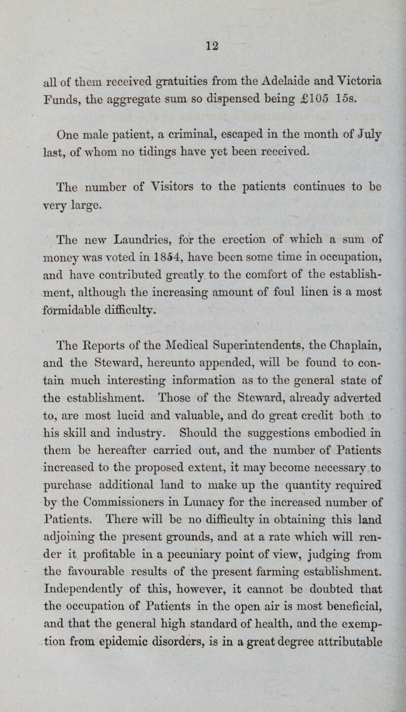 all of them received gratuities from the Adelaide and Victoria Funds, the aggregate sum so dispensed being £105 15s. One male patient, a criminal, escaped in the month of July last, of whom no tidings have yet been received. The number of Visitors to the patients continues to be very large. The new Laundries, for the erection of which a sum of money was voted in 1854, have been some time in occupation, and have contributed greatly to the comfort of the establish¬ ment, although the increasing amount of foul linen is a most formidable difficulty. The Keports of the Medical Superintendents, the Chaplain, and the Steward, hereunto appended, will be found to con¬ tain much interesting information as to the general state of the establishment. Those of the Steward, already adverted to, are most lucid and valuable, and do great credit both to his skill and industry. Should the suggestions embodied in them be hereafter carried out, and the number of Patients increased to the proposed extent, it may become necessary to purchase additional land to make up the quantity required by the Commissioners in Lunacy for the increased number of Patients. There will be no difficulty in obtaining this land adjoining the present grounds, and at a rate which will ren¬ der it profitable in a pecuniary point of view, judging from the favourable results of the present farming establishment. Independently of this, however, it cannot be doubted that the occupation of Patients in the open air is most beneficial, and that the general high standard of health, and the exemp¬ tion from epidemic disorders, is in a great degree attributable