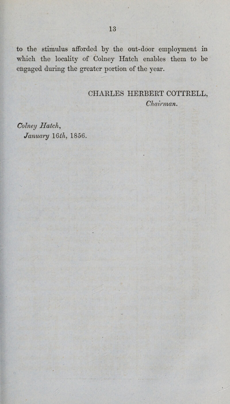to the stimulus afforded by the out-door employment in whicli the locality of Colney Hatch enables them to be engaged during the greater portion of the year. CHARLES HERBERT COTTRELL, Chairman. Colney Hatch^ January 1856.