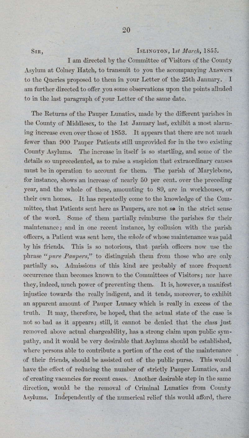 Sir, Islington, Is^ March, 185t5. I am directed by the Committee of Visitors of the County Asylum at Colney Hatch, to transmit to you the accompanying Answers to the Queries proposed to them in your Letter of the 25th January. I am further directed to offer you some observations upon the points alluded to in the last paragraph of your Letter of the same date. The Returns of the Pauper Lunatics, made by the different parishes in the County of Middlesex, to the 1st January last, exliibit a most alarm¬ ing increase even over those of 1853. It appears that there are not much fewer than 900 Pauper Patients still unprovided for in the two existing County Asylums. The increase in itself is so starthng, and some of the details so unprecedented, as to raise a suspicion that extraordinary causes must be in operation to account for them. The parish of Marylebone, for instance, shows an increase of nearly 50 per cent, over the preceding year, and the whole of those, amounting to 89, are in workhouses, or then- own homes. It has repeatedly come to the knowledge of the Com¬ mittee, that Patients sent here as Paupers, are not se in the strict sense of the word. Some of them partially reimburse the parishes for their mamtenance; and in one recent instance, by collusion with the parish officers, a Patient was sent here, the xcliole of whose maintenance was paid by his friends. This is so notorious, that parish officers now use the phrase pure Paupers,” to distinguish them from those who are only partially so. Admissions of this kind are probably of more frequent occurrence than becomes known to the Committees of Visitors; nor have they, indeed, much power of preventing them. It is, however, a manifest injustice towards the really indigent, and it tends, moreover, to exhibit an apparent amount of Pauper Lunacy wffiich is really in excess of the truth. It may, therefore, be hoped, that the actual state of the case is not so bad as it appears; still, it cannot be denied that the class just removed above actual chargeability, has a strong claim upon public sym¬ pathy, and it would be very desirable that Asylums should be established, where persons able to contribute a portion of the cost of the maintenance of their friends, should be assisted out of the public purse. This would have the effect of reducing the number of strictly Pauper Lunatics, and of creating vacancies for recent cases. Another desirable step in the same direction, woidd be the removal of Criminal Lunatics from County A-sylums. Independently of the numerical relief this would afford, there