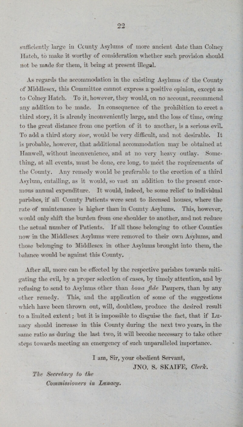 sufficiently large in Ccnnty Asylums of more ancient date than Colney Hatch, to make it worthy of consideration whether such provision should not be made for them, it being at present illegal. As regards the accommodation in the existmg Asylums of the Comity of Middlesex, this Committee cannot express a positive opinion, except as to Colney Hatch. To it, however, they would, on no account, recommend any addition to he made. In consequence of the prohibition to erect a third story, it is already inconveniently large, and the loss of time, owing to the great distance from one portion of it to another, is a serious evil. To add a third story oiow, would be very difficult, and not desirable. It is probable, however, that additional accommodation may be obtained at Hanwell, without inconvenience, and at no very heavy outlay. Some¬ thing, at all events, must be done, ere long, to meet the requirements of the County. Any remedy would be preferable to the erection of a third Asylum, entailing, as it would, so vast an addition to the present enor¬ mous annual expenditure. It would, indeed, be some relief to individual parishes, if all County Patients were sent to licensed houses, where the rate of maintenance is higher than in County Asylums, Tliis, however, would oidy shift the burden from one shoulder to another, and not reduce the actual number of Patients. If all those belonging to other Counties now in the Middlesex Asylums were removed to their own Asylums, and those belonging to Middlesex in other Asylmns brought into them, the balance would be against this County. After all, more can be effected by the respective parishes towards miti¬ gating the evil, by a proper selection of cases, by timely attention, and by refusing to send to Asylums other than hona fide Paupers, than by any other remedy. This, and the application of some of the suggestions which have been thrown out, will, doubtless, produce the desired result to a limited extent; but it is impossible to disgaiise the fact, that if Lu¬ nacy should increase in this County during the next two years, in the same ratio as during the last two, it wiU become necessary to take other steps towards meeting an emergency of such unparalleled importance. I am. Sir, your obedient Servant, JNO. S. SKAIFE, ClerJc. The Secretary to the Commissioners in Lunacy.