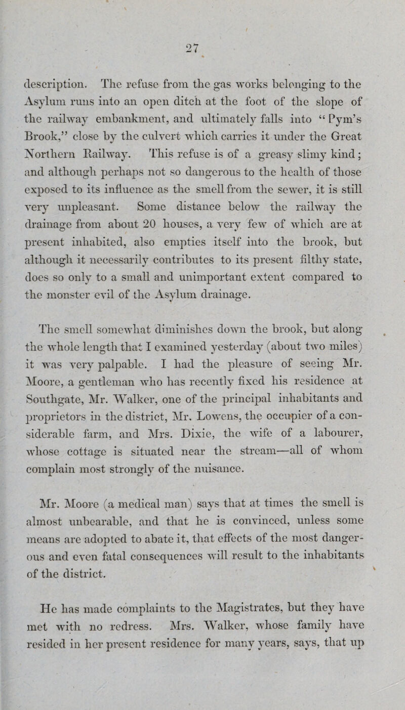 description. The refuse from the gas works belonging to the Asylum runs into an open ditch at the foot of the slope of the railway embankment, and ultimately falls into “ Pym’s Brook,” close by the culvert which carries it under the Great Northern Railway. This refuse is of a greasy slimy kind; and although perhaps not so dangerous to the health of those exposed to its influence as the smell from the sewer, it is still very unpleasant. Some distance below the railway the drainage from about 20 houses, a very few of which are at present inhabited, also empties itself into the brook, but although it necessarily contributes to its present filthy state, does so only to a small and unimportant extent compared to the monster evil of the Asylum drainage. The smell somewhat diminishes down the brook, but along the whole length that I examined yesterday (about two miles) it was very palpable. I had the pleasure of seeing Mr. Moore, a gentleman who has recently fixed his residence at ►Southgate, Mr. Walker, one of the principal inhabitants and proprietors in the district, Mr, Lowens, the occupier of a con¬ siderable farm, and Mrs. Dixie, the wife of a labourer, Avhose cottage is situated near the stream—all of whom complain most strongly of the nuisance. !Mr. Moore (a medical man) says that at times the smell is almost unbearable, and that he is convinced, unless some means are adopted to abate it, that effects of the most danger¬ ous and even fatal consequences will result to the inhabitants of the district. He has made complaints to the Magistrates, but they have met with no redress. Mrs. Walker, whose family have resided in her present residence for many years, says, that up