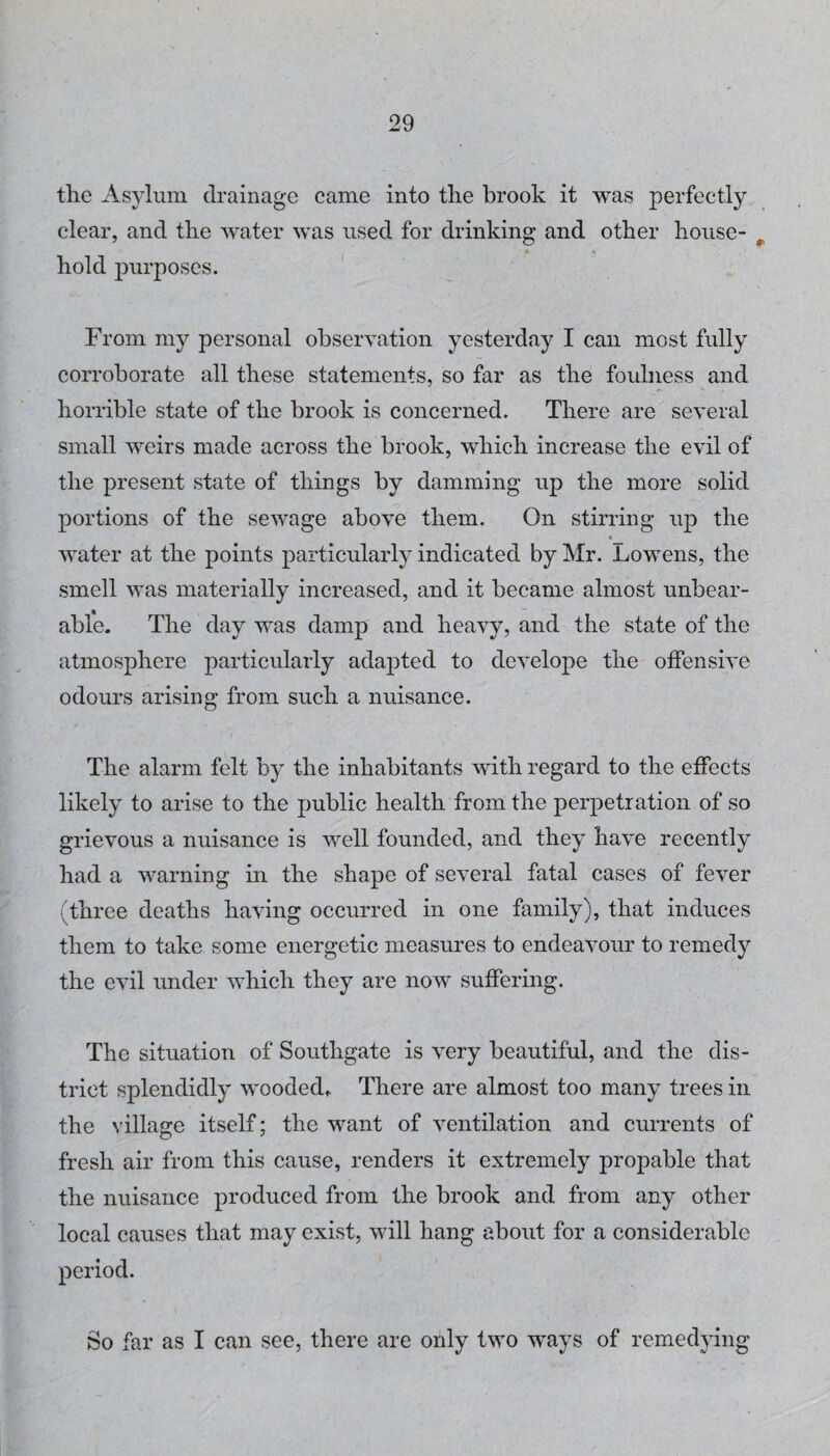 the Asylum drainage came into the brook it was perfectly clear, and the water was used for drinking and other house- ^ hold purposes. ' From my personal observation yesterday I can most fully corroborate all these statements, so far as the foulness and horrible state of the brook is concerned. There are several small weirs made across the brook, which increase the evil of the present state of things by damming up the more solid portions of the sewage above them. On stirring up the « water at the points particularly indicated by Mr. Lowens, the smell was materially increased, and it became almost unbear¬ able. The day was damp and heavy, and the state of the atmosphere particularly adapted to develope the offensive odours arising from such a nuisance. The alarm felt by the inhabitants with regard to the effects likely to arise to the public health from the perpetration of so grievous a nuisance is well founded, and they have recently had a warning in the shape of several fatal cases of fever (three deaths having occurred in one family), that induces them to take some energetic measures to endeavour to remedy the evil under which they are now suffering. The situation of Southgate is very beautiful, and the dis¬ trict splendidly wooded. There are almost too many trees in the village itself; the want of ventilation and currents of fresh air from this cause, renders it extremely propable that the nuisance produced from the brook and from any other local causes that may exist, will hang about for a considerable period. So far as I can see, there are only two ways of remedying