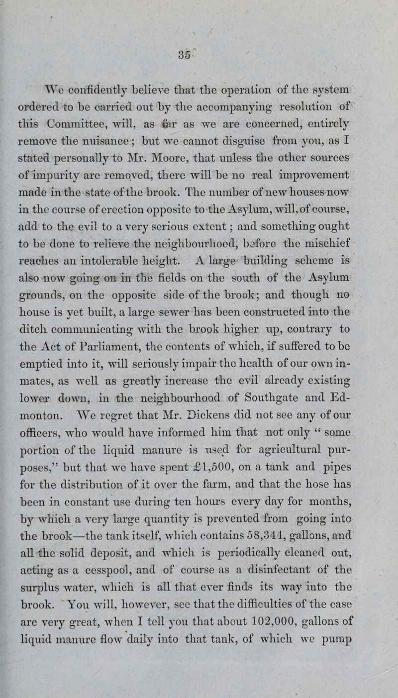 1 We confidently believe that the operation of the system ordered to be carried out by the accompanying resolution of this Committee, will, as far as we are concerned, entirely remove the nuisance; but we cannot disguise from you, as I stated personally to Mr. Moore, that unless the other sources of impurity are removed, there will be no real improvement made in the state of the brook. The number of new houses now in the course of erection opposite to the Asylum, will, of course, add to the evil to a very serious extent; and something ought to be done to relieve the neighbourhood, before the mischief reaches an intolerable height. A large building scheme is also now going on in the fields on the south of the Asylum grounds, on the opposite side of the brook; and though no house is yet built, a large sewer has been consti'ucted into the ditch communicating with the brook higher up, contrary to the Act of Parliament, the contents of which, if suffered to be emptied into it, will seriously impair the health of our own in¬ mates, as well as greatly increase the evil already existing lower down, in the neighbourhood of Southgate and Ed¬ monton. We regret that Mr. Dickens did not see any of our officers, who would have informed him that not only “ some portion of the liquid manure is used for agricultural pur¬ poses,” but that we have spent £1,500, on a tank and pipes for the distribution of it over the farm, and that the hose has been in constant use during ten hours every day for months, by which a very large quantity is prevented from going into the brook—the tank itself, which contains 58,344, gallons, and all the solid deposit, and which is periodically cleaned out, acting as a cesspool, and of course as a disinfectant of the surplus water, which is all that ever finds its way into the brook. 'You will, however, see that the difficulties of the case are very great, when I tell you that about 102,000, gallons of liquid manure flow daily into that tank, of which we pump