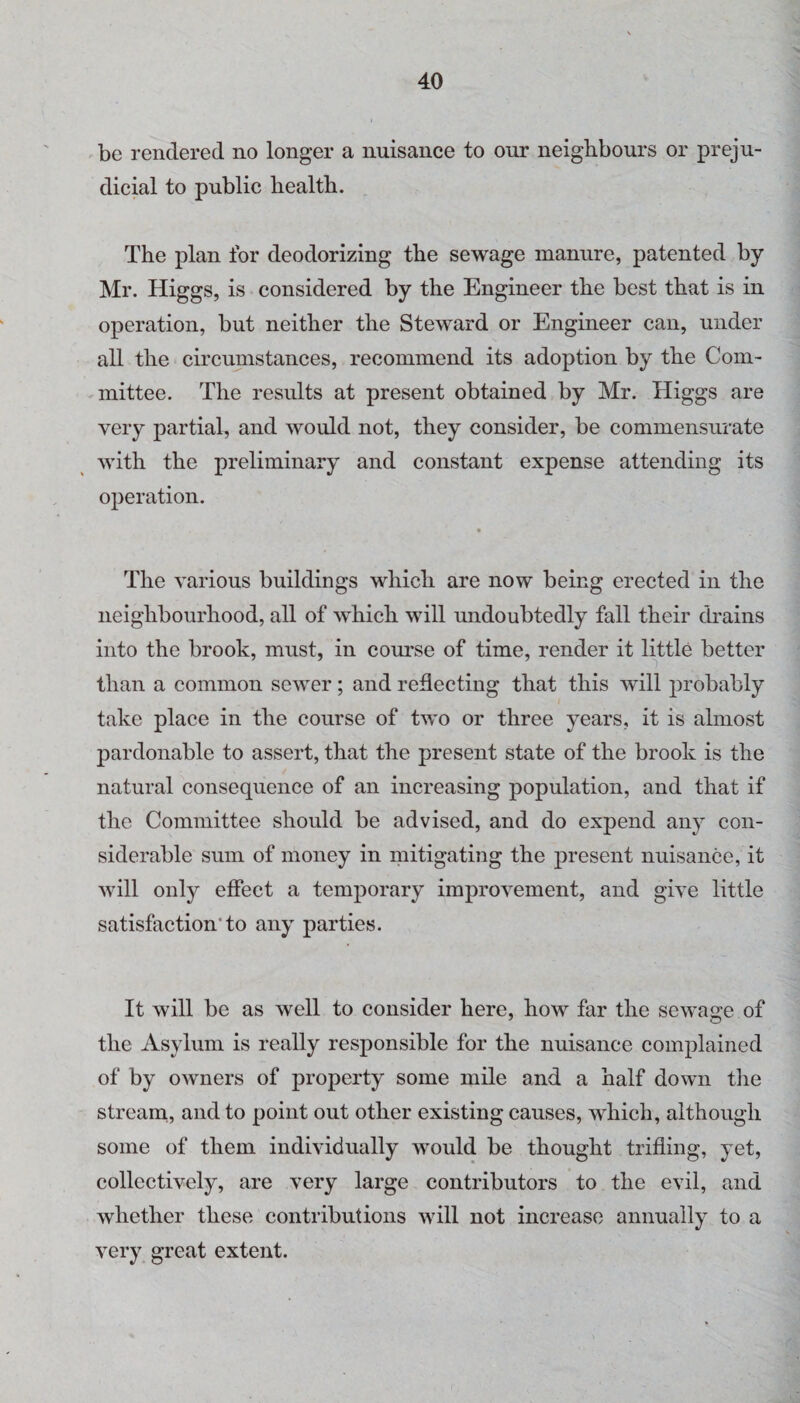 be rendered no longer a nuisance to our neighbours or preju¬ dicial to public health. The plan for deodorizing the sewage manure, patented by- Mr. Higgs, is considered by the Engineer the best that is in operation, but neither the Steward or Engineer can, under all the eircuinstanees, recommend its adoption by the Com- ^mittee. The results at present obtained by Mr. Higgs are very partial, and would not, they consider, be commensurate with the preliminary and constant expense attending its operation. The various buildings which are now being erected in the neighbourhood, all of which will undoubtedly fall their chains into the brook, must, in course of time, render it little better than a common sewer; and reflecting that this will probably take place in the course of two or three years, it is almost pardonable to assert, that the present state of the brook is the natural consequence of an increasing population, and that if the Committee should be advised, and do expend any con¬ siderable sum of money in mitigating the present nuisance, it will only effect a temporary improvement, and give little satisfaction'to any parties. It will be as well to consider here, how far the sewage of the Asylum is really responsible for the nuisance complained of by owners of property some mile and a half down tlie stream, and to point out other existing causes, which, although some of them individually would be thought trifling, yet, collectively, are very large contributors to the evil, and whether these contributions will not increase annually to a very great extent.