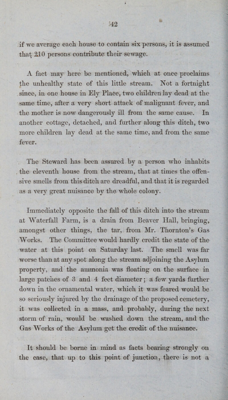 if we average each house to contain six persons, it is assumed that 2.10 persons contribute their sewage. A fact may here be mentioned, which at once proclaims the unhealthy state of this little stream. Not a fortnight since, in one house in Ely Place, two children lay dead at the same time, after a very short attack of malignant fever, and the mother is now dangerously ill from the same cause. In another cottage, detached, and further along this ditch, two more children lay dead at the same time, and from the same fever. The Steward has been assured by a person who inhabits , the eleventh house from the stream, that at times the offen¬ sive smells from this ditch are dreadful, and that it is regarded as a very great nuisance by the whole colony. « Immediately opposite the fall of this ditch into the stream at Waterfall Farm, is a drain from Beaver Hall, bringing, amongst other things, the tar, from Mr. Thornton’s Gas Works. The Committee would hardly credit the state of the water at this point on Satmday last. The smell was far worse than at any spot along the stream adjoining the Asylum property, and the ammonia was floating on the surface in large patches of 3 and 4 feet diameter; a few yards further down in the ornamental water, which it was feared would be so seriously injured by the drainage of the proposed cemetery, it was collected in a mass, and probably, dining the next storm of rain, would be -wushed down the stream, and the Gas Works of the Asylum get the credit of the nuisance. It should be borne in mind as facts bearing strongly on the case, that up to this point of junction, there is not a