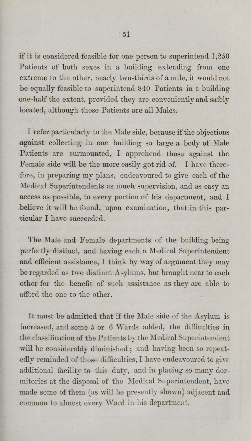 if it is considered feasible for one person to superintend 1,250 Patients of botli sexes in a building exteuding from one extreme to the other, nearly two-thirds of a mile, it would not be equally feasible to superintend 840 Patients in a building one-half the extent, provided they are conveniently and safely 'located, although those Patients are all Males. I refer particularly to the Male side, because if the objections against collecting in one building so large a body of Male ‘Patients are surmounted, I apprehend those against the Female side will be the more easily got rid of. I have there¬ fore, in preparing my plans, endeavoured to give each of the Medical Superintendents as much supervision, and as easy an access as possible, to every portion of his department, and I -believe it will be found, upon examination, that in this par¬ ticular I have succeeded. The Male and Female departments of the building being perfectly distinct, and having each a Medical Superintendent and efficient assistance, I think by way of argument they may be regarded as two distinct Asylums, but brought near to each other for the benefit of such assistance as they are able to afford the one to the other. It must be admitted that if the Male side of the Asylum is increased, and some 5 or 6 Wards added, the difficulties in the classification of the Patients by the Medical Superintendent will be considerably diminished ; and having been so repeat¬ edly reminded of those difficulties, I have endeavoured to give additional facility to this duty, and in placing so many dor¬ mitories at the disposal of the Medical Superintendent, have made some of them (as will be presently shown) adjacent and common to almost every Ward in his department.