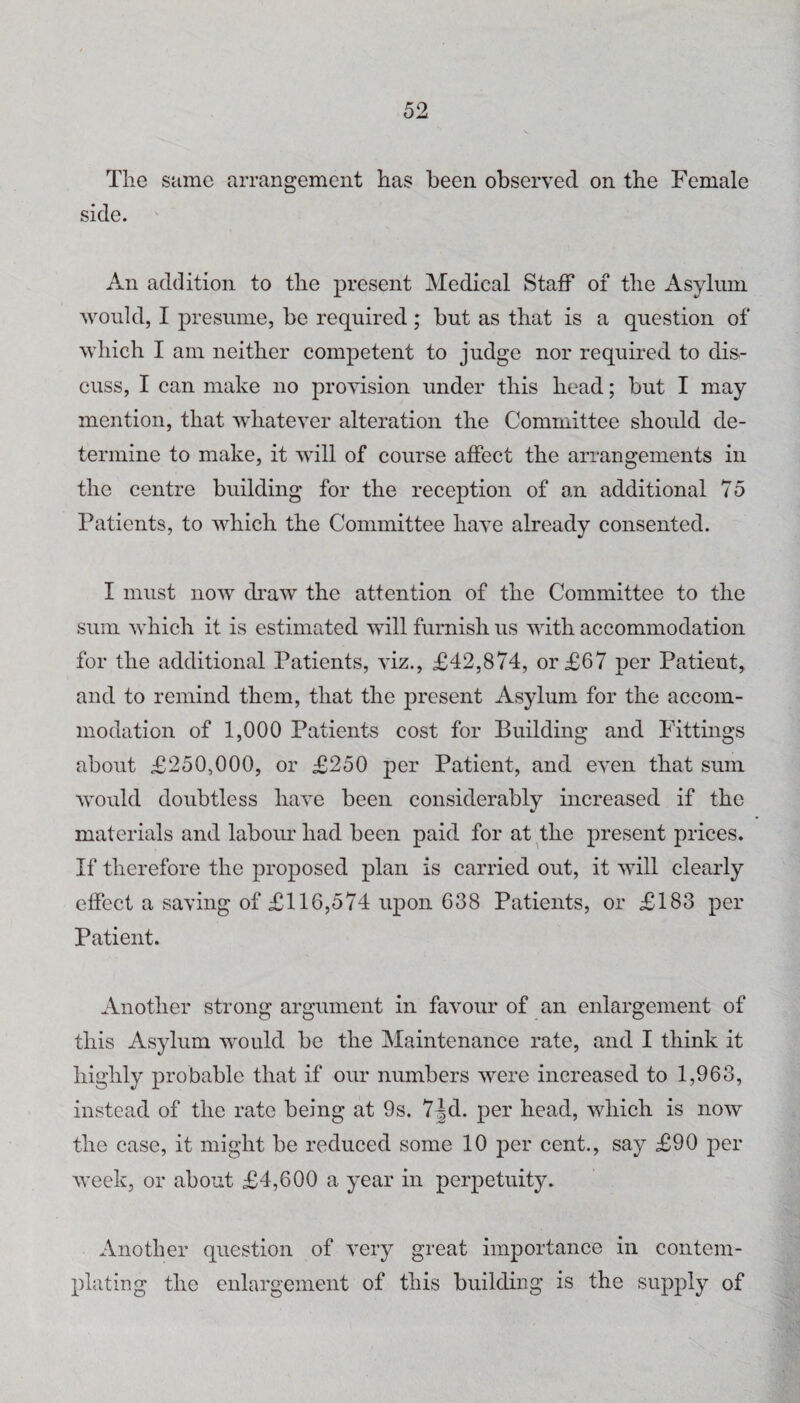 The Scime arrangement has been observed on the Female side. An addition to the present Medical Staff of the Asylum would, I presume, be required; but as that is a question of which I am neither competent to judge nor required to dis¬ cuss, I can make no provision under this head; but I may mention, that whatever alteration the Committee should de¬ termine to make, it will of course affect the arrangements in the centre building for the reception of an additional To Patients, to which the Committee have already consented. I must now di'aw the attention of the Committee to the sum which it is estimated will furnish us with accommodation for the additional Patients, viz., £42,874, or £67 per Patient, and to remind them, that the present Asylum for the accom¬ modation of 1,000 Patients cost for Building and Fittings about £250,000, or £250 per Patient, and even that sum would doubtless have been considerably increased if the materials and labour had been paid for at the present prices. If therefore the proposed plan is carried out, it will clearly effect a saving of £116,574 upon 638 Patients, or £183 per Patient. Another strong argument in favour of an enlargement of this Asylum would be the Maintenance rate, and I think it highly probable that if our numbers were increased to 1,963, instead of the rate being at 9s. 7^d. per head, which is now the case, it might be reduced some 10 per cent., say £90 per week, or about £4,600 a year in perpetuity. Another question of very great importance in contem¬ plating the enlargement of this building is the sup23ly of