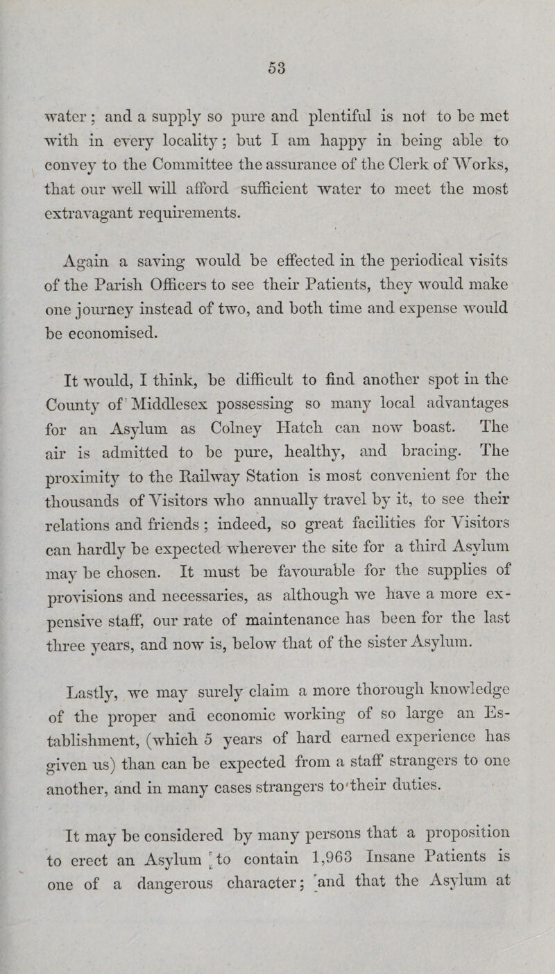 water; and a supply so pure and plentiful is not to be met with in eyery locality; but I am happy in being able to convey to the Committee the assurance of the Clerk of AVorks, that our well will afford sufficient water to meet the most extravagant requirements. Again a saving would be effected in the periodical visits of the Parish Officers to see their Patients, they would make one joinney instead of two, and both time and expense would be economised. It would, I think, be difficult to find another spot in the County of Middlesex possessing so many local advantages for an Asylum as Colney Hatch can now boast. The air is admitted to be pure, healthy, and bracing. The proximity to the Pvailway Station is most convenient for the thousands of Visitors who annually travel by it, to see their relations and friends; indeed, so great facilities for Visitors can hardly be expected wherever the site for a third Asylum may be chosen. It must be favour-able for the supplies of provisions and necessaries, as although we have a more ex¬ pensive staff, our rate of maintenance has been for the last three years, and now is, below that of the sister Asylum. Lastly, we may surely claim a more thorough knowledge of the proper and economic working of so large an Ls- tablishment, (which 5 years of hard earned experience has given us) than can be expected from a staff strangers to one another, and in many cases strangers to'their duties. It may be considered by many persons that a proposition to erect an Asylum Mo contain 1,963 Insane Patients is one of a dangerous character; and that the Asylum at