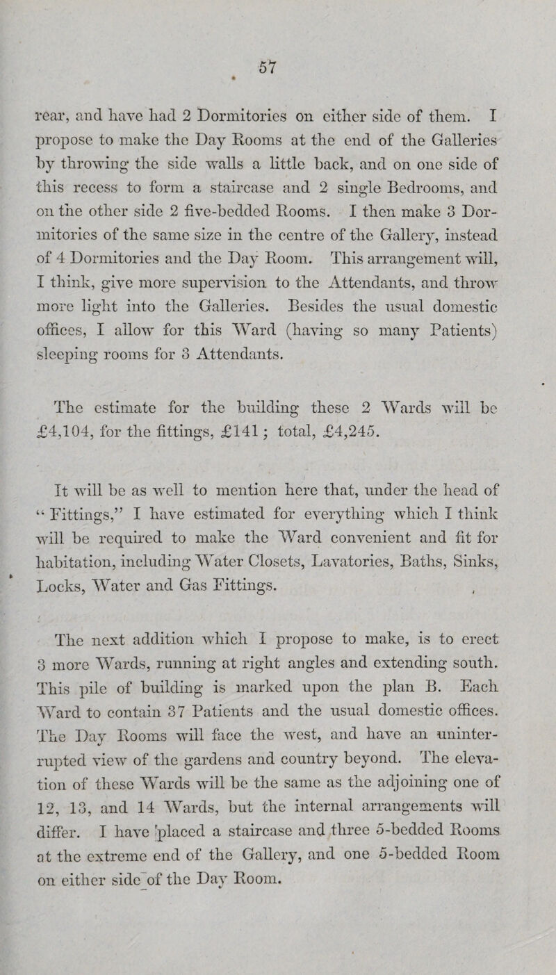 rear, and have liad 2 Dormitories on either side of them. I propose to make the Day Rooms at the end of the Galleries by throwing the side walls a little back, and on one side of this recess to form a staircase and 2 single Bedrooms, and on the other side 2 five-bedded Rooms. I then make 3 Dor¬ mitories of the same size in the centre of the Gallery, instead of 4 Dormitories and the Day Room. This arrangement will, I think, give more supervision to the Attendants, and throw more light into the Galleries. Besides the usual domestic offices, I allow for this Ward (having so many Patients) sleeping rooms for 3 Attendants. The estimate for the building these 2 Wards will be £4,104, for the fittings, £141; total, £4,245. It will be as well to mention here that, under the head of “ Fittings,” I have estimated for everything which I think Avill be required to make the Ward convenient and fit for habitation, including Water Closets, Lavatories, Baths, Sinks, Locks, Water and Gas Fittings. I The next addition which 1 propose to make, is to erect 3 more Wards, running at right angles and extending south. This pile of building is marked upon the plan B. Each Ward to contain 37 Patients and the usual domestic offices. The Day Rooms will face the west, and have an uninter¬ rupted view of the gardens and country beyond. The eleva¬ tion of these Wards will be the same as the adjoining one of 12, 13, and 14 Wards, but the internal arrangements will differ. I have 'placed a staircase and three 5-bedded Rooms at the extreme end of the Gallery, and one 5-bedded Room on either side of the Day Room.