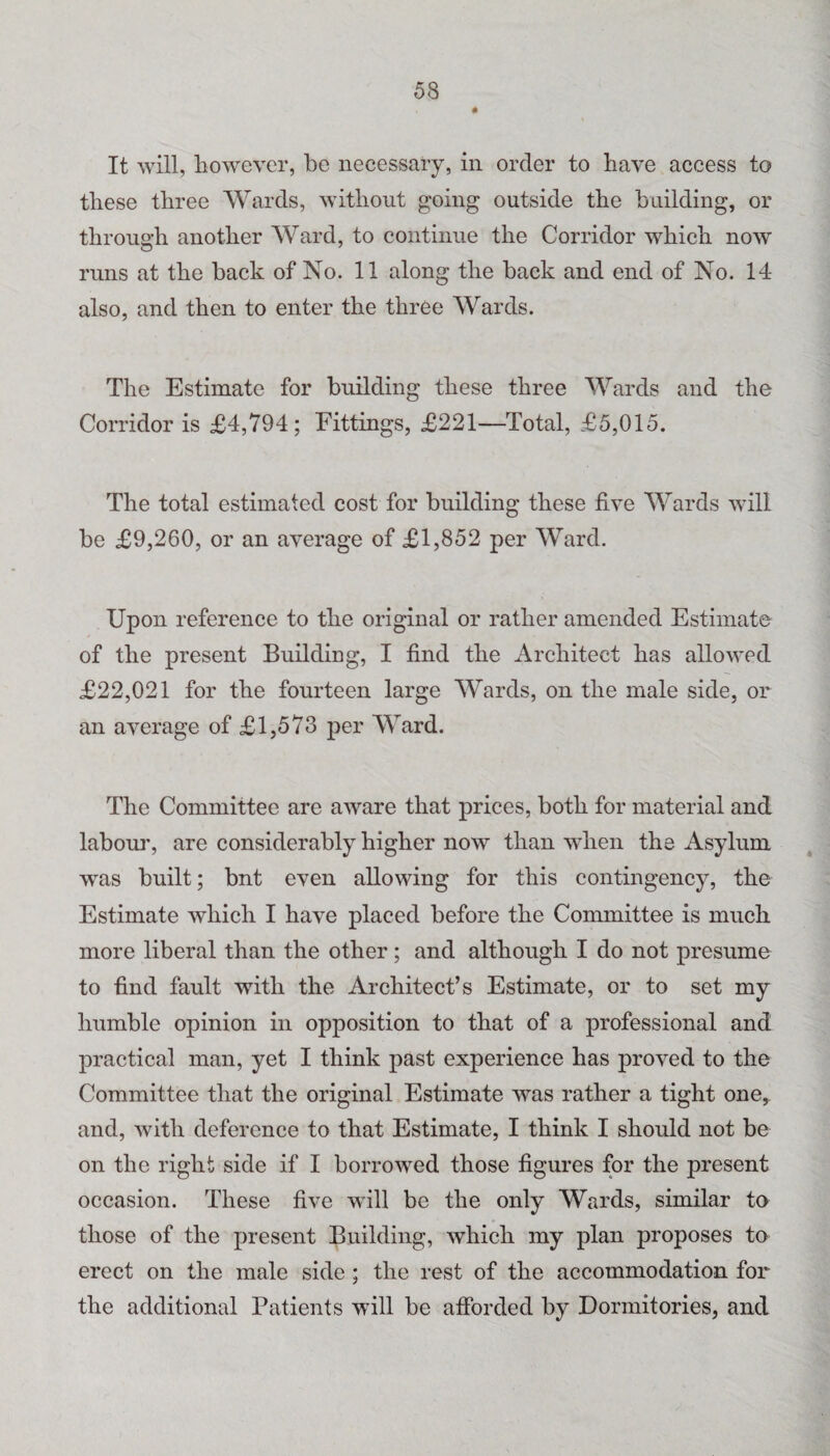 It will, however, be necessary, in order to have access to these three Wards, without going outside the building, or through another Ward, to continue the Corridor which now runs at the back of No. 11 along the back and end of No. 14 also, and then to enter the three Wards. The Estimate for building these three Wards and the Corridor is £4,794; Fittings, £221—Total, £5,015. The total estimated cost for building these five Wards will be £9,260, or an average of £1,852 per Ward. Upon reference to the original or rather amended Estimate of the present Building, I find the Architect has allowed £22,021 for the fourteen large Wards, on the male side, or an average of £1,573 per Ward. The Committee are aware that prices, both for material and labour, are considerably higher now than when the Asylum was built; bnt even allowing for this contingency, the Estimate which I have placed before the Committee is much more liberal than the other; and although I do not presume to find fault with the Architect’s Estimate, or to set my humble opinion in opposition to that of a professional and practical man, yet I think past experience has proved to the Committee that the original Estimate was rather a tight one, and, with deference to that Estimate, I think I should not be on the right side if I borrowed those figures for the present occasion. These five will be the only Wards, similar to those of the present Building, which my plan proposes to erect on the male side ; the rest of the accommodation for the additional Patients will be afforded by Dormitories, and