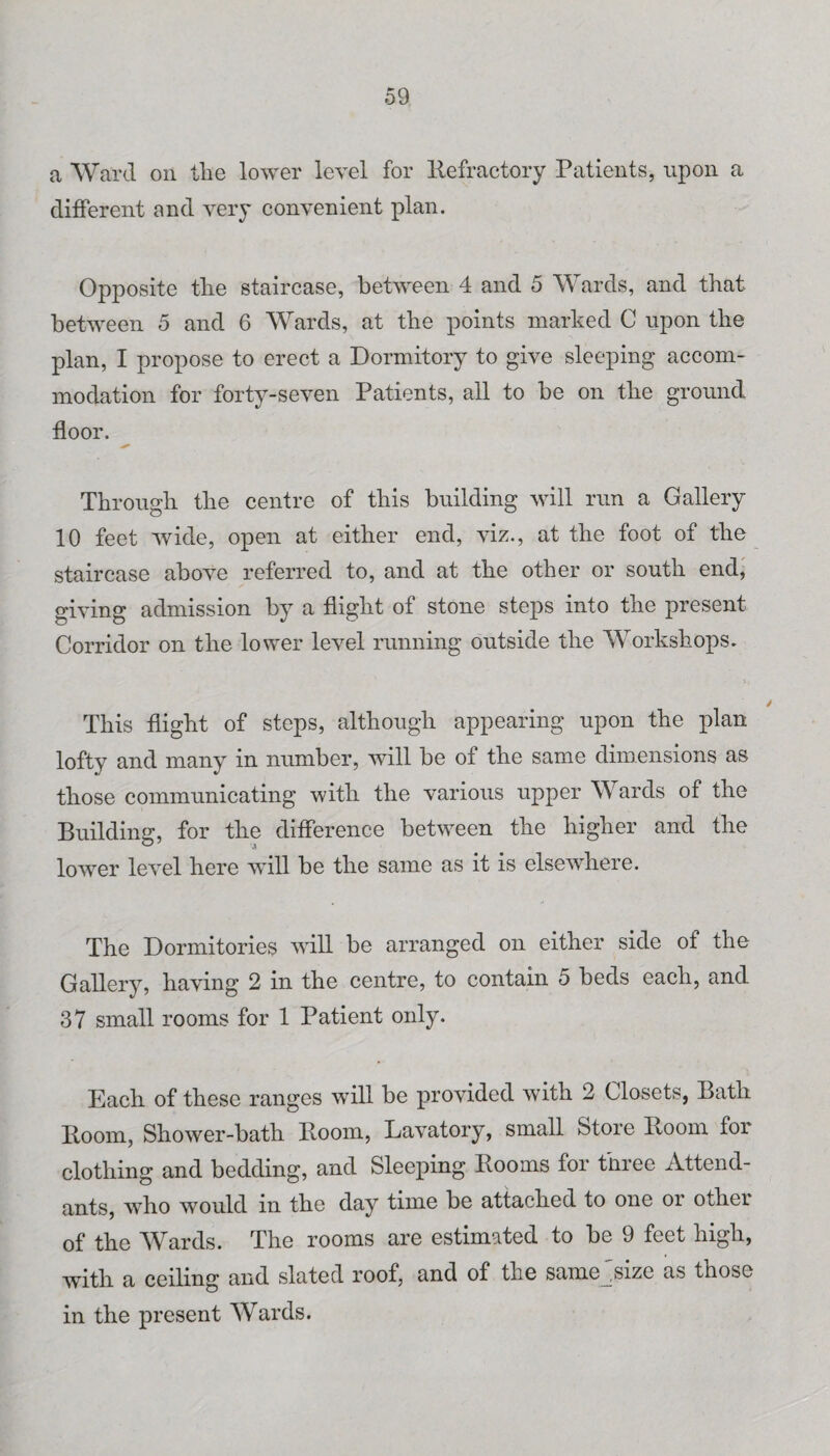 a Ward on the lower level for llefractory Patients, upon a different and very convenient plan. Opposite tlie staircase, between 4 and 5 Wards, and that between 5 and 6 Wards, at the points marked C npon the plan, I propose to erect a Dormitory to give sleeping accom¬ modation for forty-seven Patients, all to be on the ground floor. Through the centre of this building will run a Gallery 10 feet wide, open at either end, viz., at the foot of the staircase above referred to, and at the other or south end, giving admission by a flight of stone steps into the present Corridor on the lower level running outside the Workshops. This flight of steps, although appearing upon the plan lofty and many in number, will be of the same dimensions as those communicating with the various upper Wards of the Building, for the difference betw-een the higher and the lower level here will be the same as it is elsewhere. The Dormitories will be arranged on either side of the Gallery, having 2 in the centre, to contain 5 beds each, and 37 small rooms for 1 Patient only. Each of these ranges will be provided with 2 Closets, Bath Room, Shower-bath Room, Lavatory, small Store Room for clothing and bedding, and Sleeping Rooms for three Attend¬ ants, who would in the day time be attached to one or other of the Wards. The rooms are estimated to be 9 feet high, with a ceiling and slated roof, and of the same'size as those in the present Wards.