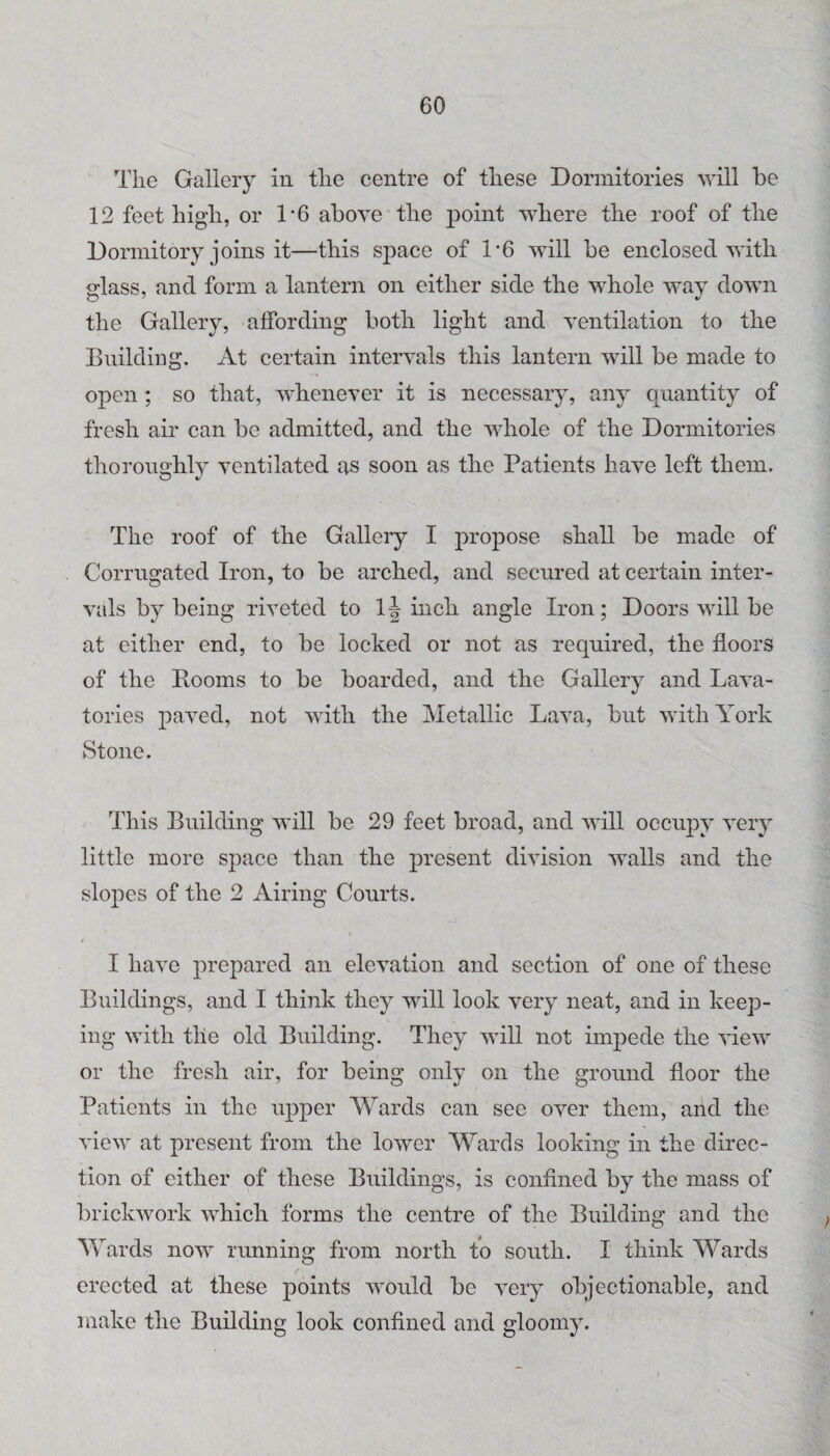 The Gallery in the centre of these Dormitories will be 12 feet high, or 1*6 above'the point where the roof of the Dormitory joins it—this space of 1’6 will be enclosed with <rlass, and form a lantern on either side the whole way down the Gallery, affording both light and ventilation to the Bnilding, At certain intervals this lantern will be made to open ; so that, whenever it is necessary, any quantity of fresh air can be admitted, and the whole of the Dormitories thoroughly ventilated as soon as the Patients have left them. The roof of the Gallery I propose shall be made of Corrugated Iron, to be arched, and secured at certain inter¬ vals by being riveted to 1| inch angle Iron; Doors will be at either end, to be locked or not as required, the floors of the Rooms to be boarded, and the Gallery and Lava¬ tories paved, not with the Metallic Lava, but with York Stone. This Building will be 29 feet broad, and will occupy very little more space than the present division walls and the slopes of the 2 Airing Courts. I have prepared an elevation and section of one of these Buildings, and I think they will look very neat, and in keep¬ ing with the old Building. They will not impede the view or the fresh air, for being only on the ground floor the Patients in the upper Wards can see over them, and the view at present from the lower Wards looking in the direc¬ tion of either of these Buildings, is confined by the mass of brickwork which forms the centre of the Building and the Wards now running from north to south. I think Wards erected at these points would be very objectionable, and make the Building look confined and gloomy.