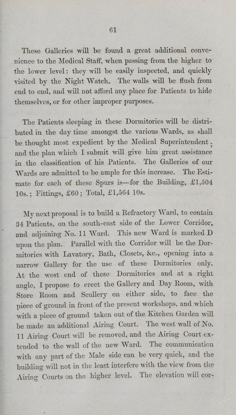 These Galleries will be fonud a great additional conve¬ nience to the ^Medical Staff, when passing from the higher to the lower level: they will be easily inspected, and quickly visited by the Night Watch. The walls will be flush from end to end, and will not afford any place for Patients to hide themselves, or for other improper purposes. Tlie Patients sleeping in these Dormitories will be distri¬ buted ill the day time amongst the various Wards, as shall be thought most expedient by the Medical Superintendent. and the plan which I submit will give him great assistance in the classification of his Patients. The Galleries of our Wards are admitted to be ample for this increase. The Esti¬ mate for each of these Spurs is—for the Building, £1,504 10s.; Fittings, £60 ; Total, £1,564 10s. My next proposal is to build a Refractory Ward, to contain 34 Patients, on the south-east side of the Lower Corridor, and adjoining No. 11 Ward. This new Ward is marked D upon the plan. Parallel with the Corridor will be the Dor¬ mitories with Lavatory, Bath, Closets, &c., opening into a narrow Gallery for the use of these Dormitories only. At the west end of these Dormitories and at a right angle, I propose to erect the Gallery and Day Room, with Store Room and Scullery on either side, to face the piece of ground in front of the present workshops, and which with a piece of ground taken out of the Kitchen Garden will be made an additional Airing Court. The west wall of No. 11 Airing Court will be removed, and the Airing Court ex¬ tended to the wall of the new Ward. The communication with any part of the IMale side can be very quick, and the building will not in the least interfere with the view from tlie Airing Courts on the higher level. The elevation will cor-
