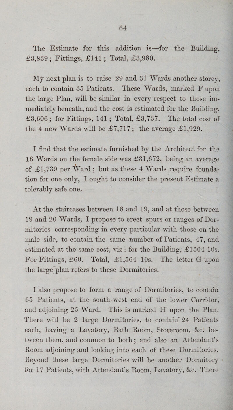 The Estimate for this addition is—for the Building, £3,839; Fittings, £141 ; Total, £3,980. My next plan is to raise 29 and 31 Wards another storey, each to contain 35 Patients. These Wards, marked F upon the large Plan, will be similar in every respect to those im¬ mediately beneath, and the cost is estimated for the Building, £3,606; for Fittings, 141 ; Total, £3,737. The total cost of the 4 new Wards will be £7,717; the average £1,929. I find that the estimate furnished by the Architect for the 18 Wards on the female side was £31,672, being an average « of £1,739 per Ward; but as these 4 Wards require founda¬ tion for one only, I ought to consider the present Estimate a tolerably safe one. At the staircases between 18 and 19, and at those between 19 and 20 Wards, I propose to erect spurs or ranges of Dor¬ mitories corresponding in every particular with those on the male side, to contain the same number of Patients, 47, and i estimated at the same cost, viz: for the Building, £1504 10s. For Fittings, £60. Total, £1,564 10s. The letter G upon the large’*plan refers to these Dormitories. I also propose to form a range of Dormitories, to contain 65 Patients, at the south-west end of the lower Corridor, and adjoining 25 Ward. This is marked II upon the Plan. There will be 2 large Dormitories, to contain* 24 Patients each, having a Lavatory, Bath Boom, Storeroom, &c. be¬ tween them, and common to both; and also an Attendant’s Boom adjoining and looking into each of these Dormitories. Beyond these large Dormitories will be another Dormitory for 17 Patients, with Attendant’s Boom, Lavatory, &c. I'here