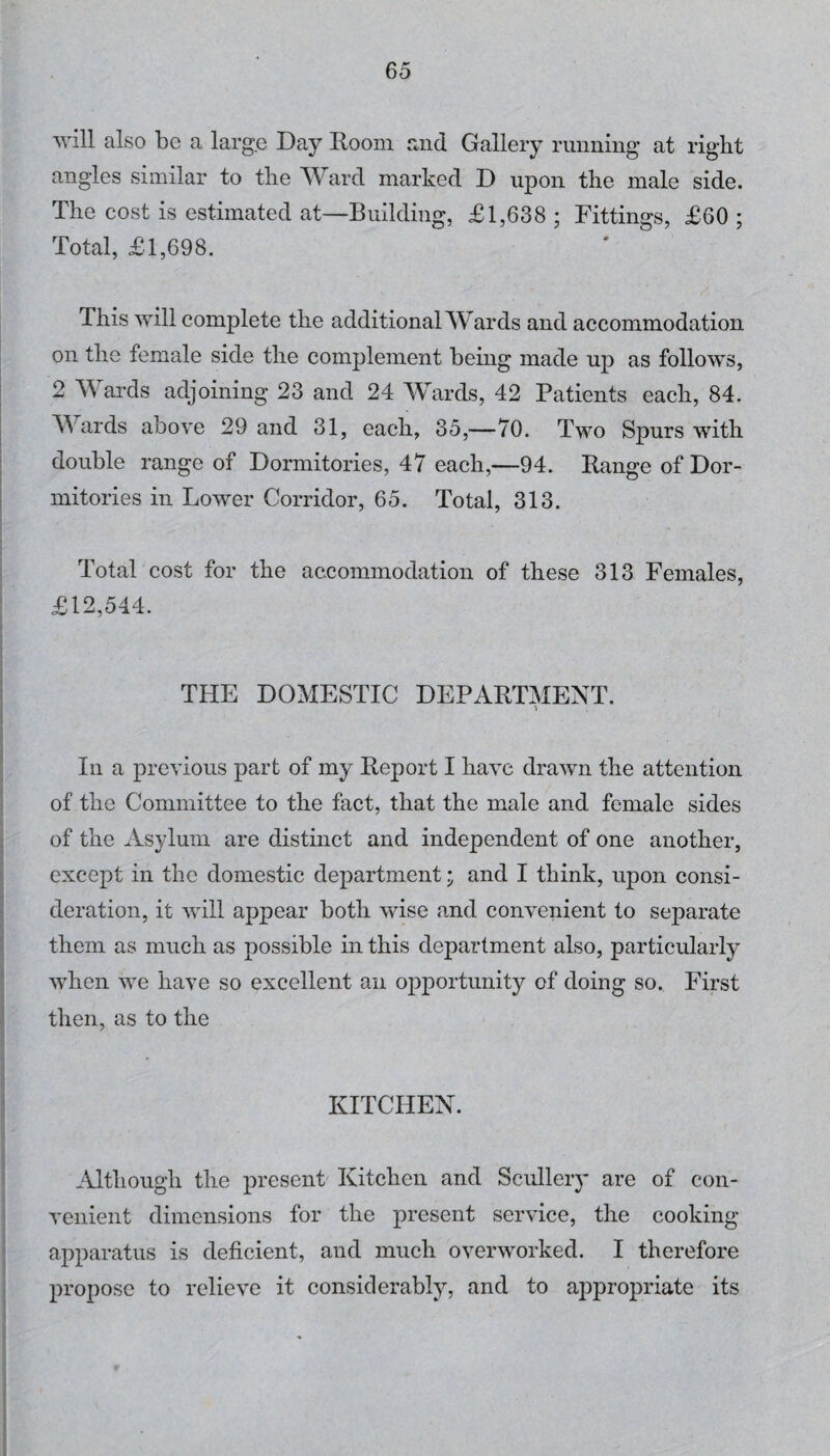 will also be a large Day Room and Gallery running at right angles similar to the Ward marked D upon the male side. The cost is estimated at—Building, £1,638 ; Fittings, £60 ; Total, £1,698. This will complete the additional Wards and accommodation on the female side the complement being made up as follows, I 2 Wards adjoining 23 and 24 Wards, 42 Patients each, 84. I AYards above 29 and 31, each, 35,—70. Two Spurs with double range of Dormitories, 47 each,—94. Range of Dor¬ mitories in Lower Corridor, 65. Total, 313. ’ ( I i Total cost for the accommodation of these 313 Females, * £12,544. i THE DOMESTIC DEPARTMENT. i i i ; In a previous part of my Report I have drawn the attention I of the Committee to the fact, that the male and female sides I of the Asylum are distinct and independent of one another, except in the domestic department; and I think, upon consi¬ deration, it will appear both wise and convenient to separate I them as much as possible in this department also, particularly when we have so excellent an opportunity of doing so. First then, as to the I KITCHEN. 1 j i Although the present Kitchen and Scullery are of con- i venient dimensions for the present service, the cooking j apparatus is deficient, and much overworked. I therefore i propose to relieve it considerably, and to appropriate its