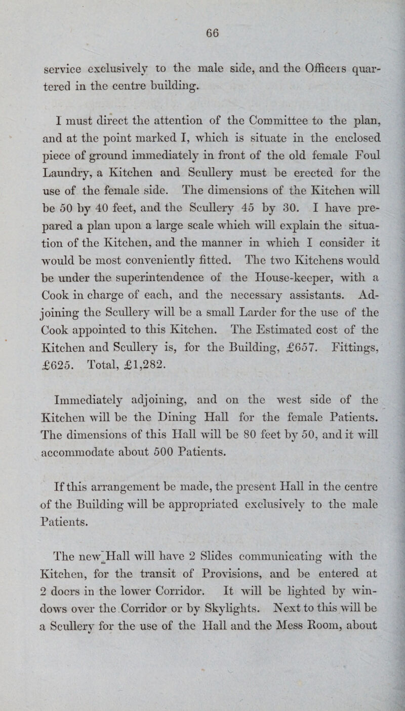 service exclusively to the male side, and the Officeis quar¬ tered in the centre building. 1 must direct the attention of the Committee to the plan, and at the point marked I, which is situate in the enclosed piece of ground immediately in front of the old female Foul Laundry, a Kitchen and Scullery must be erected for the use of the female side. The dimensions of the Kitchen will be 50 by 40 feet, and the Scullery 45 by 30. I have pre¬ pared a plan upon a large scale which will explain the situa¬ tion of the Kitchen, and the manner in which I consider it would be most conveniently fitted. The two Kitchens would be under the superintendence of the House-keeper, with a Cook in charge of each, and the necessary assistants. Ad¬ joining the Scullery will be a small Larder for the use of the Cook appointed to this Kitchen. The Estimated cost of the Kitchen and Scullery is, for the Building, £657. Fittings, £625. Total, £1,282. Immediately adjoining, and on the west side of the Kitchen will be the Dining Hall for the female Patients. The dimensions of this Hall will be 80 feet by 50, and it will accommodate about 500 Patients. If this arrangement be made, the present Hall in the centre of the Building will be appropriated exclusively to the male Patients. The new'Hall will have 2 Slides communicating with the tu O Kitchen, for the transit of Provisions, and be entered at 2 doers in the lower Corridor. It will be lighted by win¬ dows over the Corridor or by Skylights. Next to this will be a Scullery for the use of the Hall and the Mess Boom, about