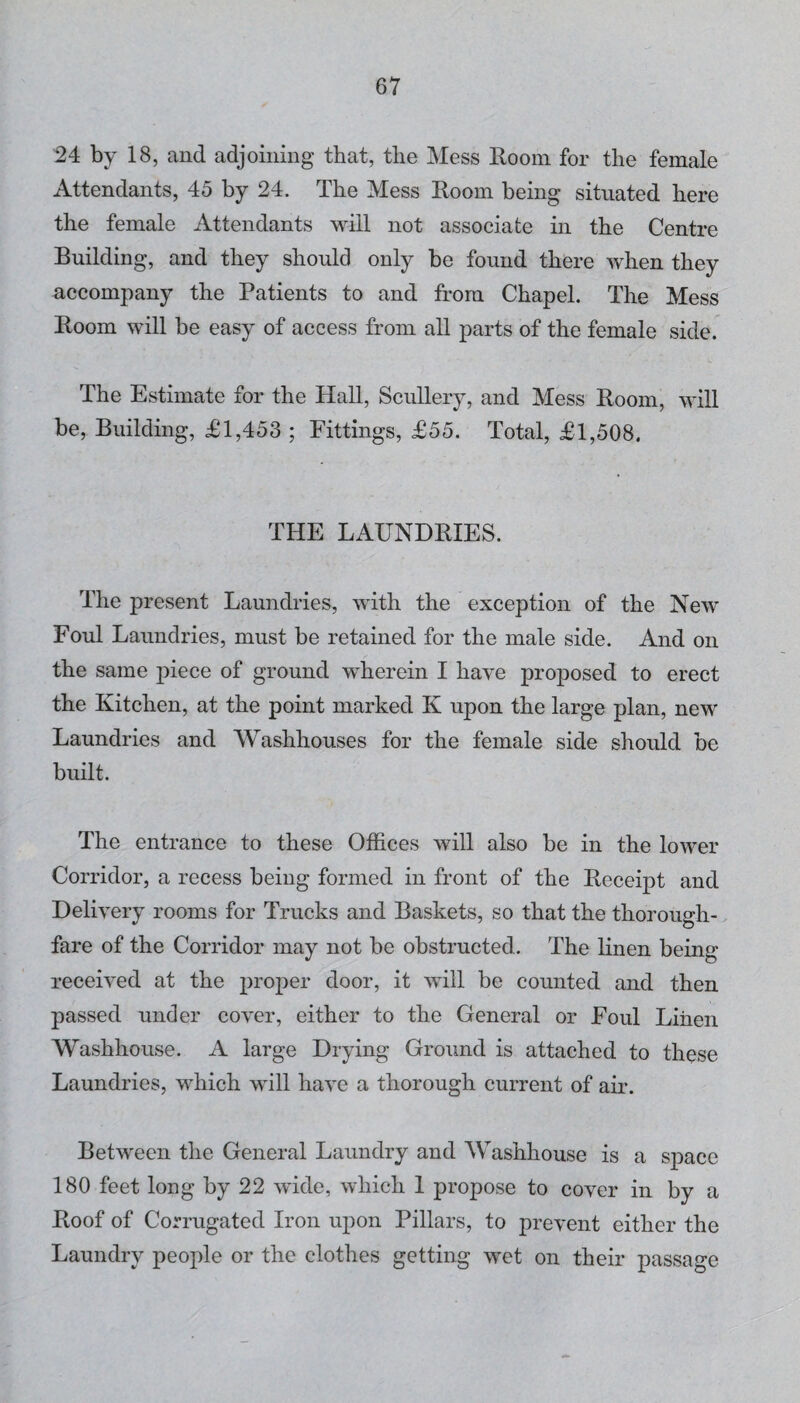 24 by 18, and adjoining that, the Mess Room for the female Attendants, 45 by 24. The Mess Room being situated here the female Attendants will not associate in the Centre Building, and they should only be found there when they accompany the Patients to and from Chapel. The Mess Room will be easy of access from all parts of the female side. The Estimate for the Hall, Scullery, and Mess Room, will be, Building, £1,453 ; Fittings, £55. Total, £1,508. THE LAUNDRIES. The present Laundries, with the exception of the New Foul Laundries, must be retained for the male side. And on the same piece of ground wherein I have proposed to erect the Kitchen, at the point marked K upon the large plan, new Laundries and Washhouses for the female side should be built. The entrance to these Offices will also be in the lower Corridor, a recess being formed in front of the Receipt and Delivery rooms for Trucks and Baskets, so that the thorough¬ fare of the Corridor may not be obstructed. The linen being received at the proper door, it will be counted and then passed under cover, either to the General or Foul Linen Washhouse. A large Drying Ground is attached to these Laundries, which will have a thorough current of air. Between the General Laundry and Washhouse is a space 180 feet long by 22 wide, which 1 propose to cover in by a Roof of Corrugated Iron upon Pillars, to prevent either the Laundry people or the clothes getting wet on their passage