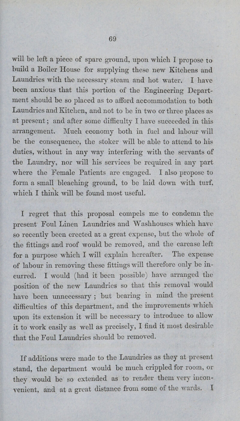 will be left a piece of spare ground, upon which I propose to build a Boiler House for supplying these new Kitchens and Laundries with the necessary steam and hot water. I have been anxious that this portion of the Engineering Depart¬ ment should be so placed as to afford accommodation to both Laundries and Kitchen, and not to be in two or three places as at present; and after some difficulty I have succeeded in this arrangement. Much economy both in fuel and labour will be the consequence, the stoker will be able to attend to his duties, without in any way interfering with the servants of the Laundry, nor will his services be required in any part where the Female Patients are engaged. I also propose to form a small bleaching ground, to be laid down with turf, which I think will be found most useful. I regret that this proposal compels me to condemn the present Foul Linen Laundries and Washhouses which have so recentlv been erected at a great expense, but the whole of the fittings and roof would be removed, and the carcase left for a purpose which I will explain hereafter. The expense of labour in removing these fittings will therefore only be in¬ curred. I would (had it been possible) have arranged the position of the new Laundries so that this removal would have been unnecessary ; but bearing in mind the present difficulties of this department, and the improvements which upon its extension it will be necessary to introduce to allow it to work easily as well as precisely, I find it most desirable that the Foul Laundries should be removed. If additions w'ere made to the Laundries as they at present stand, the department would be much crippled for room, or they would be so extended as to render them very incon¬ venient, and at a great distance from some of the v'ards. I