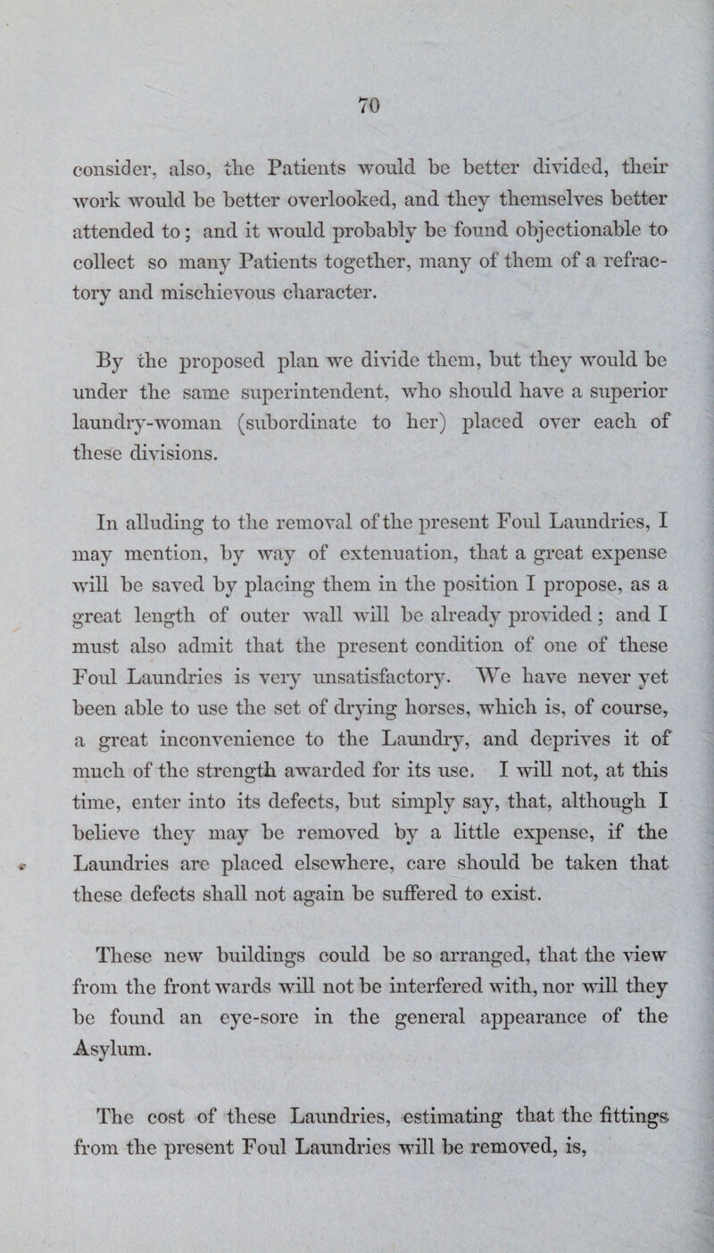 consider, also, the Patients would be better divided, their work would be better overlooked, and they themselves better attended to; and it would probably be found objectionable to collect so many Patients together, many of them of a refrac¬ tory and mischievous character. By the proposed plan we divide them, but they would be under the same superintendent, who should have a superior laundry-woman (subordinate to her) placed over each of these divisions. In alluding to the removal of the present Foul Laundries, I may mention, by way of extenuation, that a great expense will be saved by placing them in the position I propose, as a great length of outer wall will be already provided; and I must also admit that the present condition of one of these Foul Laundries is very unsatisfactory. We have never yet been able to use the set of drying horses, which is, of course, a great inconvenience to the Laundry, and deprives it of much of the strength awarded for its use. I will not, at this time, enter into its defects, but simply say, that, although I believe they may be removed by a little expense, if the Laundries are placed elsewhere, care should be taken that these defects shall not again be suffered to exist. These new buildings could be so arranged, that the view from the front wards will not be interfered with, nor will they be found an eye-sore in the general appearance of the Asylum. The cost of these Laundries, estimating that the fittings from the present Foul Laundries will be removed, is.