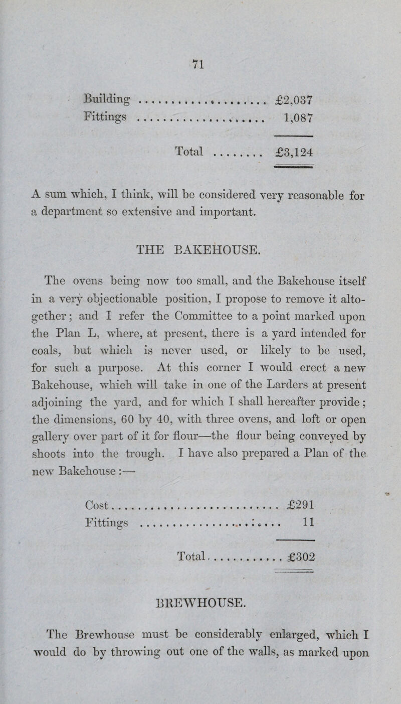 Building . £2,037 Fittings . 1,087 Total . £3,124 A sum wFicli, I think, will be considered very reasonable for a department so extensive and important. THE BAKEHOUSE. The ovens being now too small, and the Bakehouse itself in a very objectionable position, I propose to remove it alto¬ gether ; and I refer the Committee to a point marked upon the Plan L, where, at present, there is a yard intended for coals, but which is never used, or likely to be used, for such a purpose. At this corner I would erect a new Bakehouse, which will take in one of the Larders at present adjoining the yard, and for which I shall hereafter provide; the dimensions, 60 by 40, with three ovens, and loft or open gallery over part of it for flour—the flour being conveyed by shoots into the trough. I ha’ve also prepared a Plan of the new Bakehouse:— V- Cost. £291 Fittings .: t. . . 11 Total.£302 BREWHOUSE. The Brewhouse must be considerably enlarged, which I would do by throwing out one of the walls, as marked upon