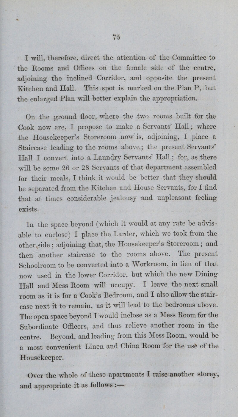 I will, therefore, direct the attention of the Committee to the Rooms and Offices on the female side of the centre, adjoining the inclined Corridor, and opposite the present Kitchen and Hall. This spot is marked on the Plan P, but the enlarged Plan will better explain the appropriation. On the ground floor, where the two rooms built for the Cook now are, I propose to make a Servants’ Hall; where the Housekeeper’s Storeroom now is, adjoining, I place a Staircase leading to the rooms above; the present Servants’ Hall I convert into a Laundry Servants’ Hall; for, as there will be some 26 or 28 Servants of that department assembled for their meals, I think it would be better that they should be separated from the Kitchen and House Servants, for I find that at times considerable jealousy and unpleasant feeling exists. In the space beyond (which it would at any rate be advis¬ able to enclose) I place the Larder, which -we took from the othei\side; adjoining that,the Housekeeper’s Storeroom; and then another staircase to the rooms above. The present Schoolroom to be converted into a Workroom, in lieu of that now used in the lower Corridor, but which the new Dining Hall and Mess Room will occupy. I leave the next small room as it is for a Cook’s Bedroom, and I also allow the stair¬ case next it to remain, as it wall lead to the bedrooms above. The open space beyond I would inclose as a Mess Room for the Subordinate Officers, and thus relieve another room in the centre. Beyond, and leading from this Mess Room, would be a most convenient Linen and China Room for the usfe of the Housekeeper. Over the whole of these apartments I raise another storey, and appropriate it as follows :—